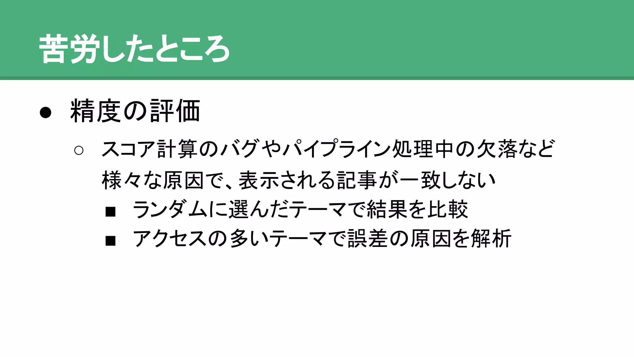 苦労したところ
● 精度の評価
o スコア計算のバグやパイプライン処理中の欠落など
様々な原因で、表示される記事が一致しない
 ランダムに選んだテーマで結果を比較
 アクセスの多いテーマで誤差の原因を解析
 