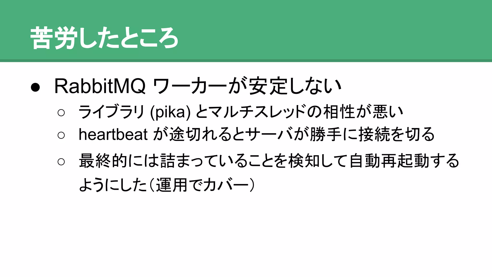 苦労したところ
● RabbitMQ ワーカーが安定しない
o ライブラリ (pika) とマルチスレッドの相性が悪い
o heartbeat が途切れるとサーバが勝手に接続を切る
o 最終的には詰まっていることを検知して自動再起動
するようにした（運用でカバー）
 