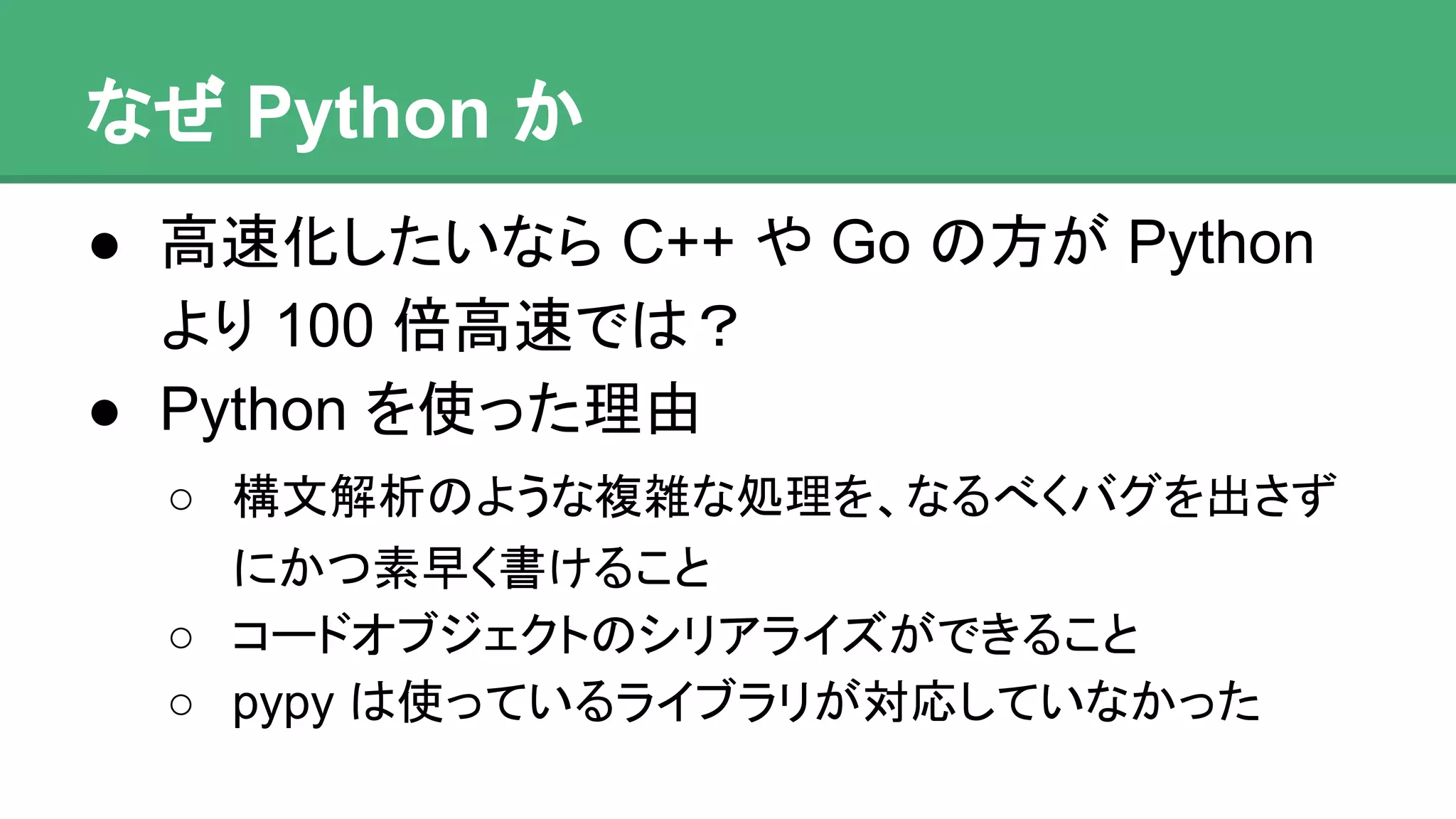 なぜ Python か
● 高速化したいなら C++ や Go の方が Python
より 100 倍高速では？
● Python を使った理由
o 構文解析のような複雑な処理を、なるべくバグを出
さずにかつ素早く書けること
o コードオブジェクトのシリアライズができること
o pypy は使っているライブラリが対応していなかった
 