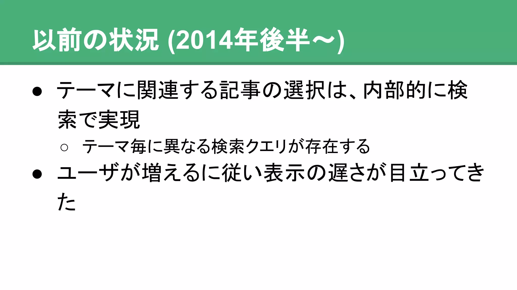 以前の状況 (2014年後半〜)
● テーマに関連する記事の選択は、内部的に
検索で実現
o テーマ毎に異なる検索クエリが存在する
● ユーザが増えるに従い表示の遅さが目立って
きた
 