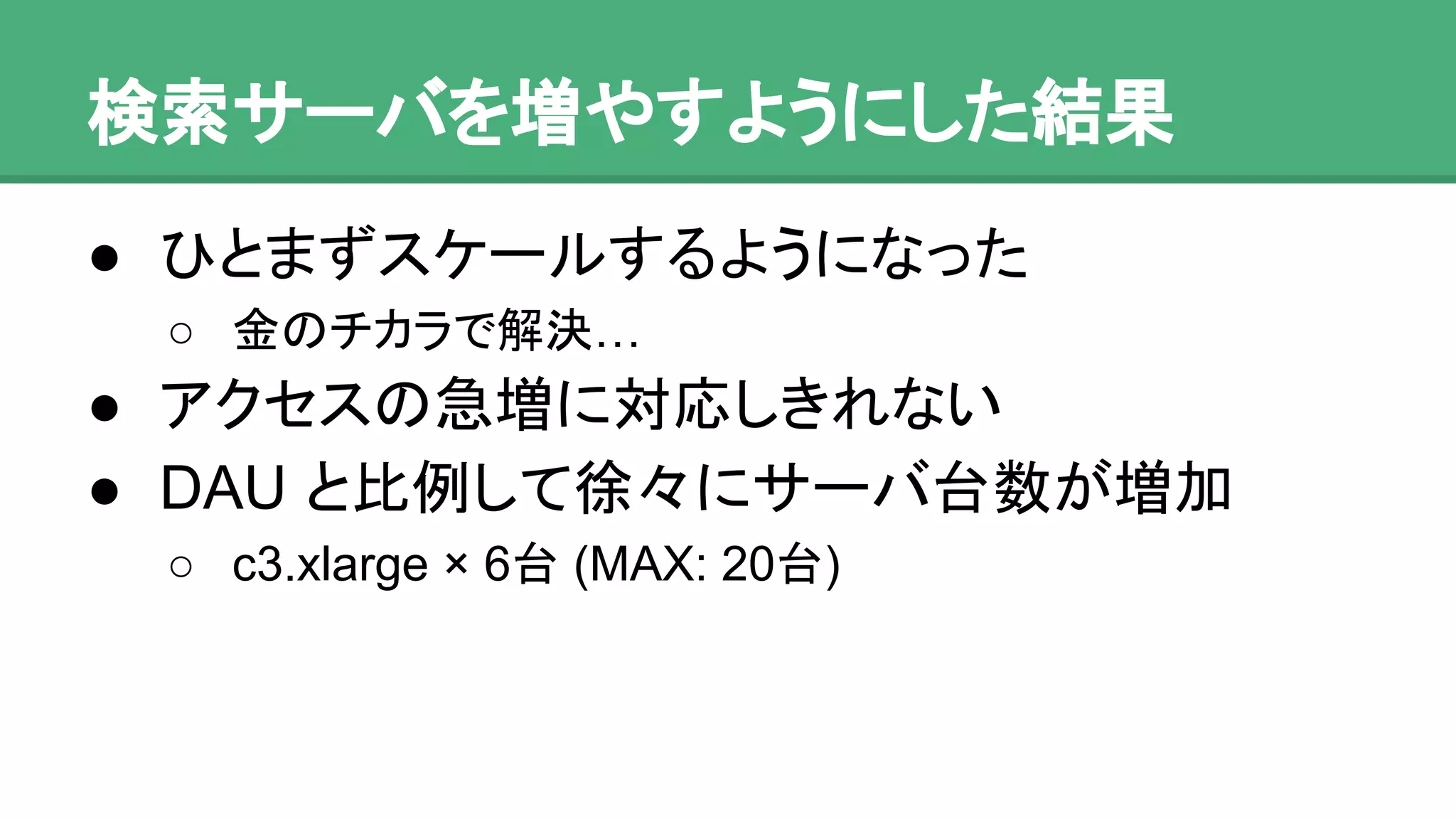 検索サーバを増やすようにした結果
● ひとまずスケールするようになった
o 金のチカラで解決…
● アクセスの急増に対応しきれない
● DAU と比例して徐々にサーバ台数が増加
o c3.xlarge × 6台 (MAX: 20台)
 