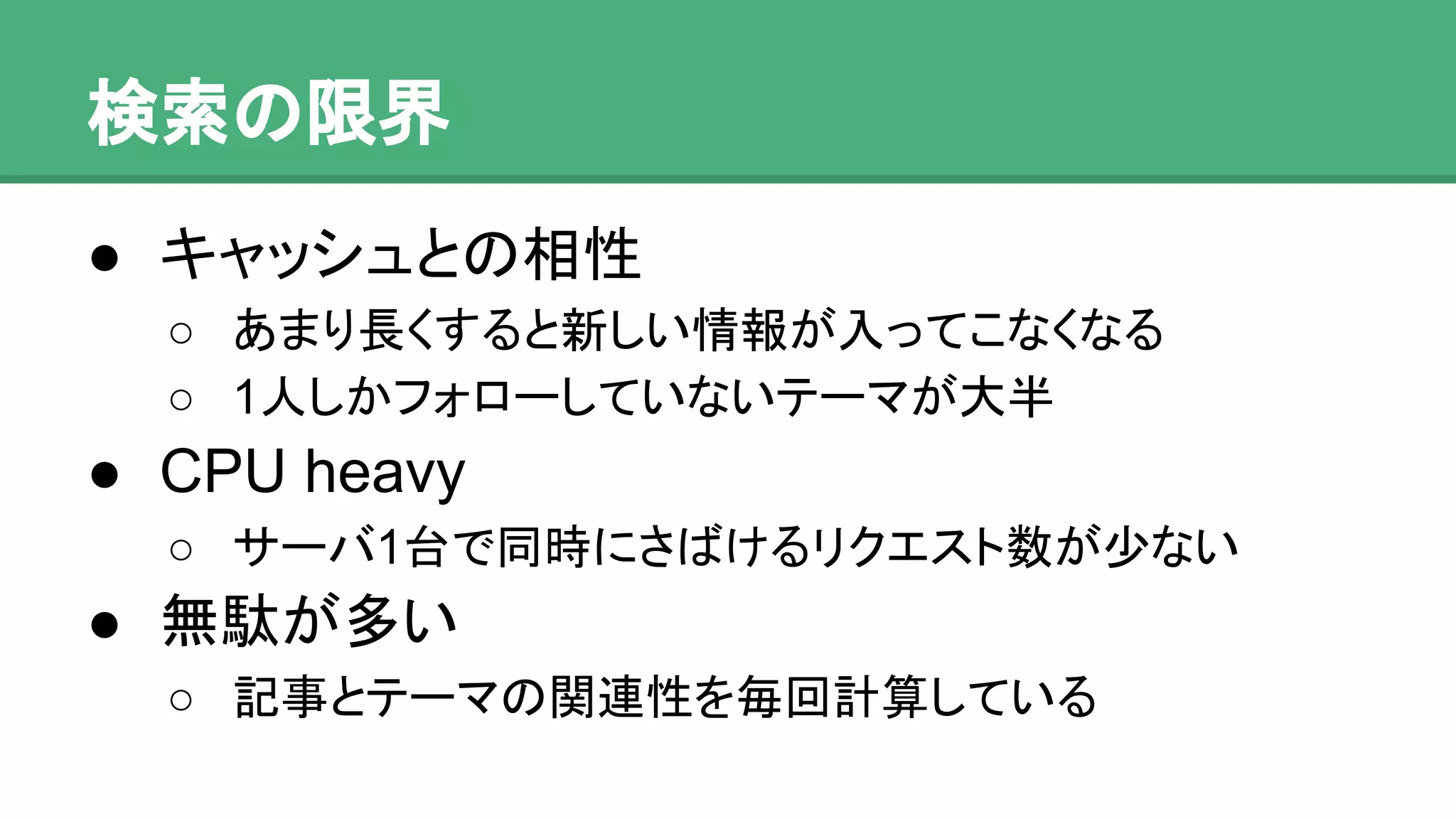 検索の限界
● キャッシュとの相性
o あまり長くすると新しい情報が入ってこなくなる
o 1人しかフォローしていないテーマが大半
● CPU heavy
o サーバ1台で同時にさばけるリクエスト数が少ない
● 無駄が多い
o 記事とテーマの関連性を毎回計算している
 