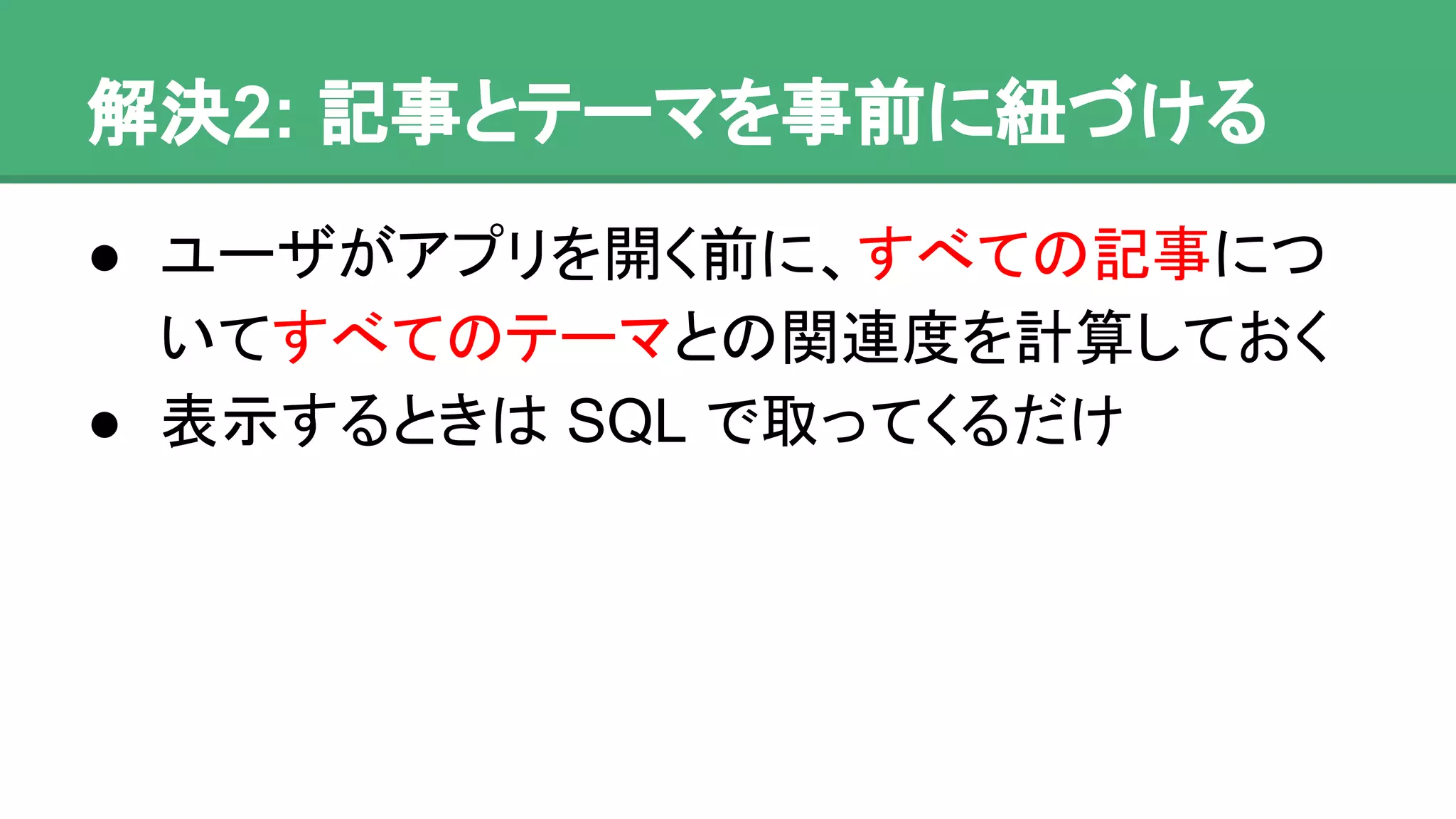 解決2: 記事とテーマを事前に紐づける
● ユーザがアプリを開く前に、すべての記事に
ついてすべてのテーマとの関連度を計算して
おく
● 表示するときは SQL で取ってくるだけ
 
