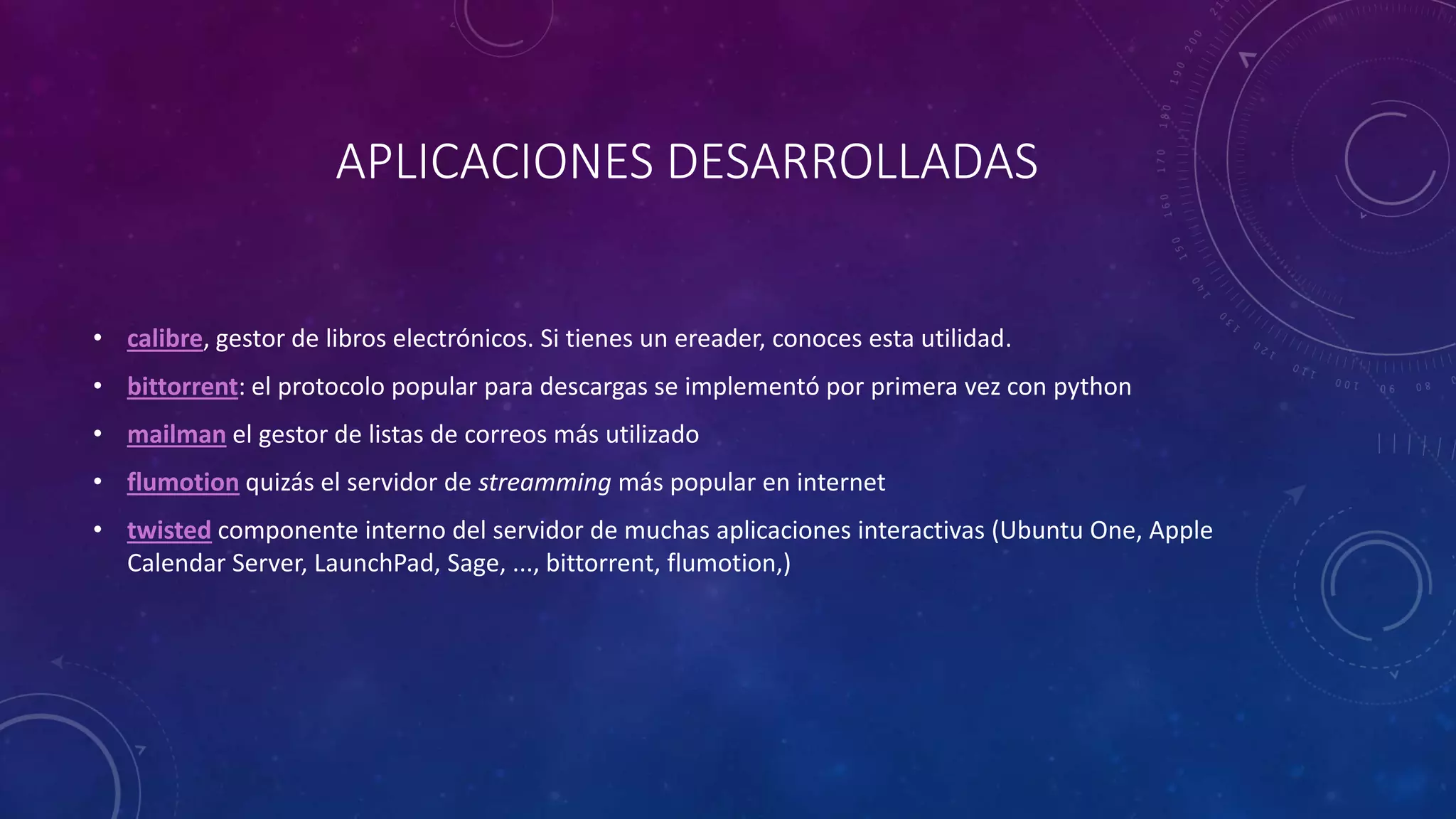 APLICACIONES DESARROLLADAS
• calibre, gestor de libros electrónicos. Si tienes un ereader, conoces esta utilidad.
• bittorrent: el protocolo popular para descargas se implementó por primera vez con python
• mailman el gestor de listas de correos más utilizado
• flumotion quizás el servidor de streamming más popular en internet
• twisted componente interno del servidor de muchas aplicaciones interactivas (Ubuntu One, Apple
Calendar Server, LaunchPad, Sage, ..., bittorrent, flumotion,)
 