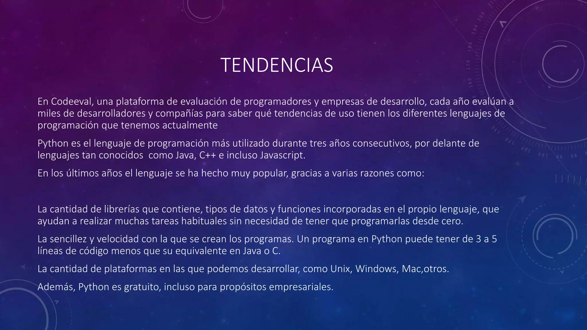 TENDENCIAS
En Codeeval, una plataforma de evaluación de programadores y empresas de desarrollo, cada año evalúan a
miles de desarrolladores y compañías para saber qué tendencias de uso tienen los diferentes lenguajes de
programación que tenemos actualmente
Python es el lenguaje de programación más utilizado durante tres años consecutivos, por delante de
lenguajes tan conocidos como Java, C++ e incluso Javascript.
En los últimos años el lenguaje se ha hecho muy popular, gracias a varias razones como:
La cantidad de librerías que contiene, tipos de datos y funciones incorporadas en el propio lenguaje, que
ayudan a realizar muchas tareas habituales sin necesidad de tener que programarlas desde cero.
La sencillez y velocidad con la que se crean los programas. Un programa en Python puede tener de 3 a 5
líneas de código menos que su equivalente en Java o C.
La cantidad de plataformas en las que podemos desarrollar, como Unix, Windows, Mac,otros.
Además, Python es gratuito, incluso para propósitos empresariales.
 