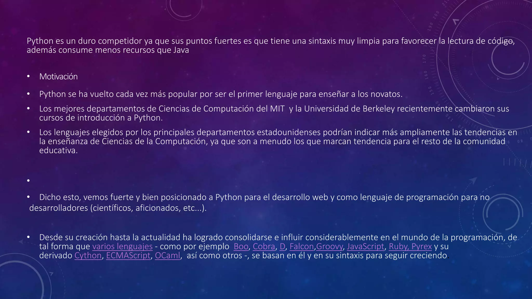 Python es un duro competidor ya que sus puntos fuertes es que tiene una sintaxis muy limpia para favorecer la lectura de código,
además consume menos recursos que Java
• Motivación
• Python se ha vuelto cada vez más popular por ser el primer lenguaje para enseñar a los novatos.
• Los mejores departamentos de Ciencias de Computación del MIT y la Universidad de Berkeley recientemente cambiaron sus
cursos de introducción a Python.
• Los lenguajes elegidos por los principales departamentos estadounidenses podrían indicar más ampliamente las tendencias en
la enseñanza de Ciencias de la Computación, ya que son a menudo los que marcan tendencia para el resto de la comunidad
educativa.
•
• Dicho esto, vemos fuerte y bien posicionado a Python para el desarrollo web y como lenguaje de programación para no
desarrolladores (científicos, aficionados, etc...).
• Desde su creación hasta la actualidad ha logrado consolidarse e influir considerablemente en el mundo de la programación, de
tal forma que varios lenguajes - como por ejemplo Boo, Cobra, D, Falcon,Groovy, JavaScript, Ruby, Pyrex y su
derivado Cython, ECMAScript, OCaml, así como otros -, se basan en él y en su sintaxis para seguir creciendo.
 