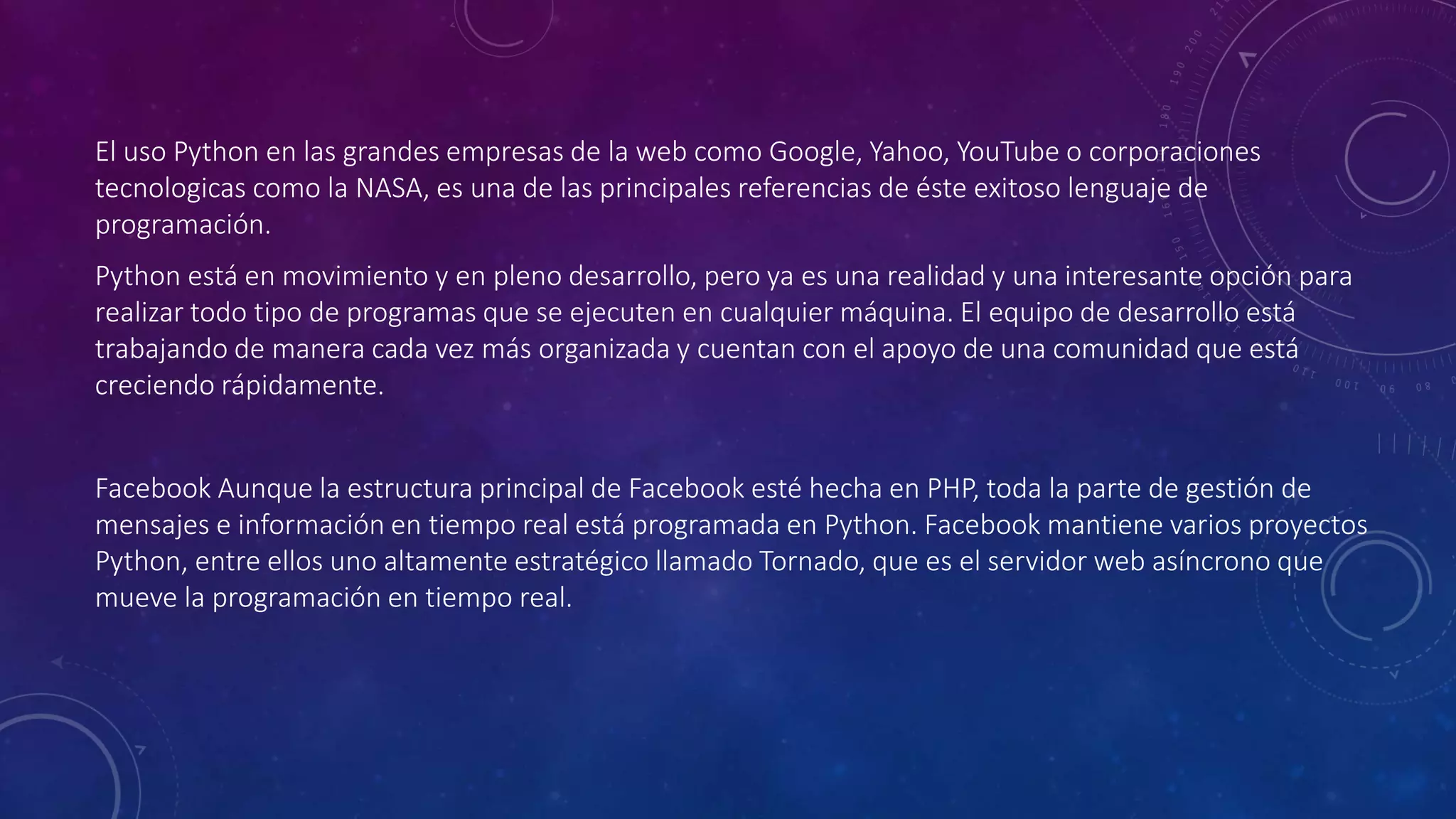 El uso Python en las grandes empresas de la web como Google, Yahoo, YouTube o corporaciones
tecnologicas como la NASA, es una de las principales referencias de éste exitoso lenguaje de
programación.
Python está en movimiento y en pleno desarrollo, pero ya es una realidad y una interesante opción para
realizar todo tipo de programas que se ejecuten en cualquier máquina. El equipo de desarrollo está
trabajando de manera cada vez más organizada y cuentan con el apoyo de una comunidad que está
creciendo rápidamente.
Facebook Aunque la estructura principal de Facebook esté hecha en PHP, toda la parte de gestión de
mensajes e información en tiempo real está programada en Python. Facebook mantiene varios proyectos
Python, entre ellos uno altamente estratégico llamado Tornado, que es el servidor web asíncrono que
mueve la programación en tiempo real.
 