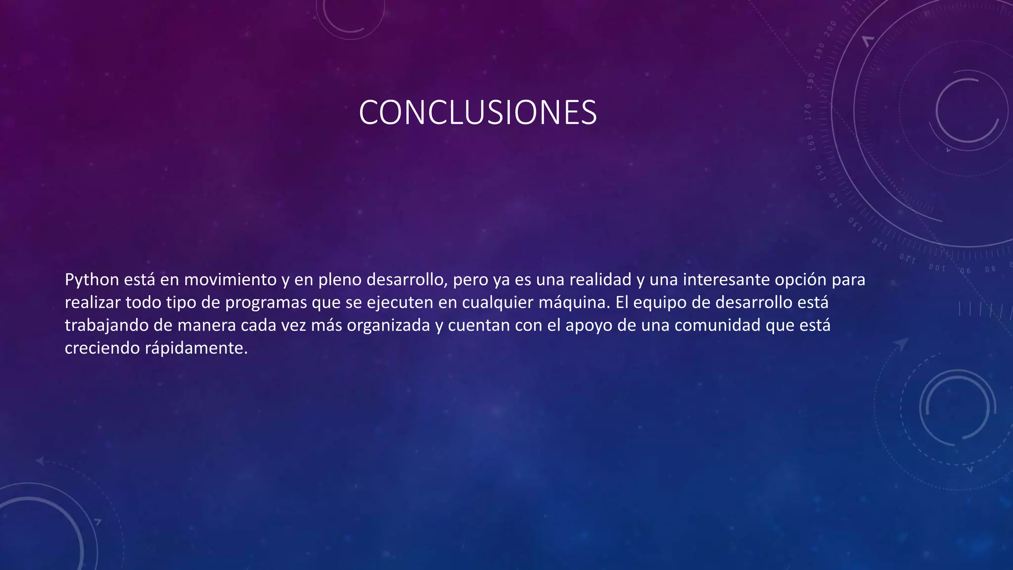 CONCLUSIONES
Python está en movimiento y en pleno desarrollo, pero ya es una realidad y una interesante opción para
realizar todo tipo de programas que se ejecuten en cualquier máquina. El equipo de desarrollo está
trabajando de manera cada vez más organizada y cuentan con el apoyo de una comunidad que está
creciendo rápidamente.
 
