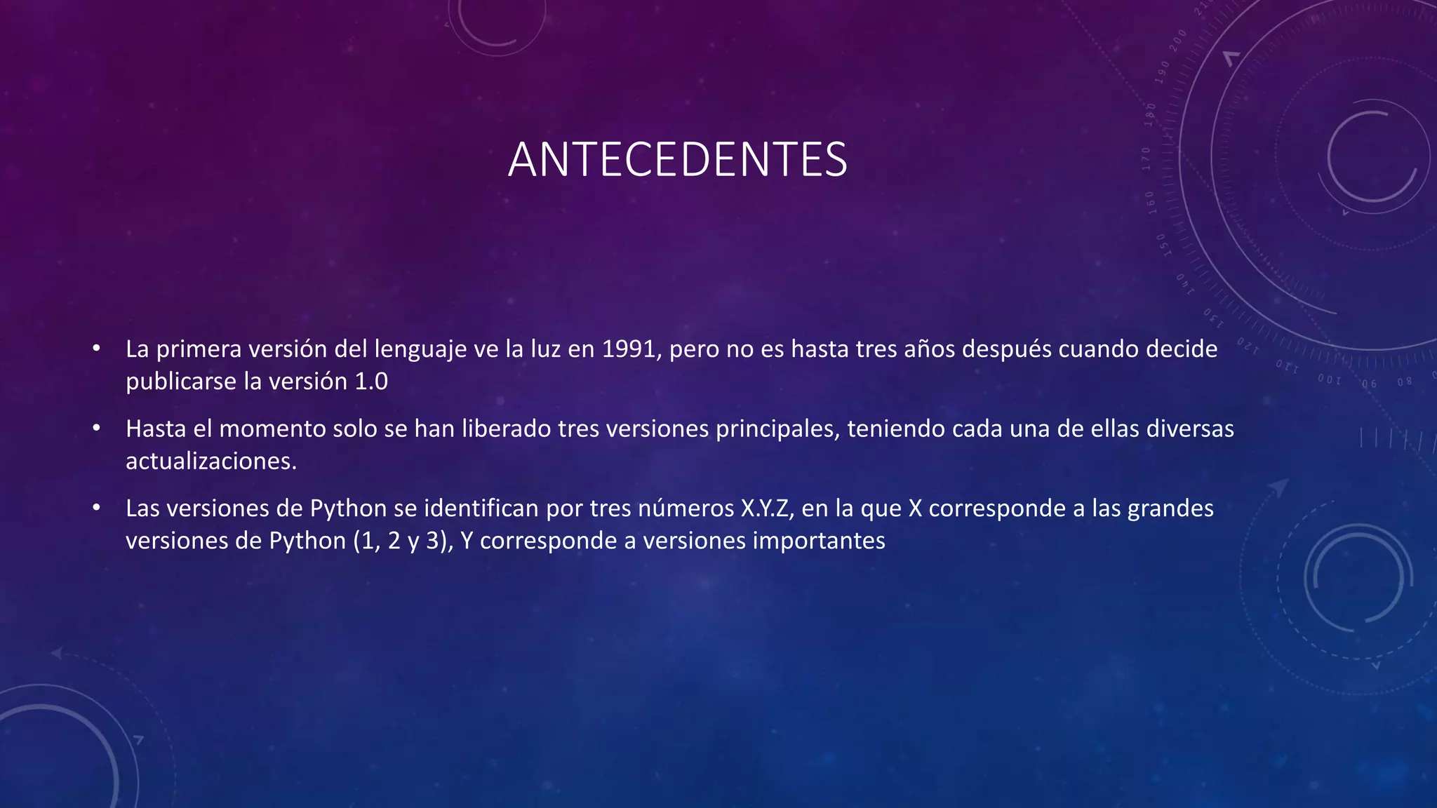 ANTECEDENTES
• La primera versión del lenguaje ve la luz en 1991, pero no es hasta tres años después cuando decide
publicarse la versión 1.0
• Hasta el momento solo se han liberado tres versiones principales, teniendo cada una de ellas diversas
actualizaciones.
• Las versiones de Python se identifican por tres números X.Y.Z, en la que X corresponde a las grandes
versiones de Python (1, 2 y 3), Y corresponde a versiones importantes
 