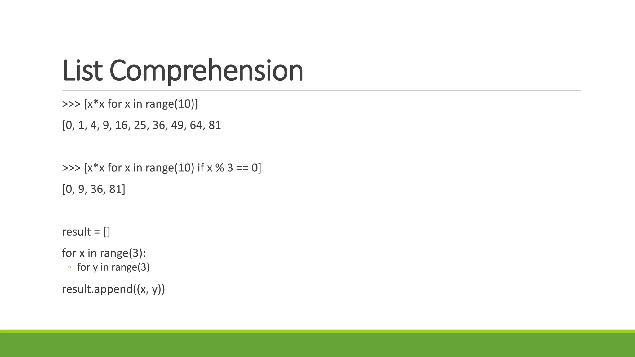 List Comprehension
>>> [x*x for x in range(10)]
[0, 1, 4, 9, 16, 25, 36, 49, 64, 81
>>> [x*x for x in range(10) if x % 3 == 0]
[0, 9, 36, 81]
result = []
for x in range(3):
◦ for y in range(3)
result.append((x, y))
 