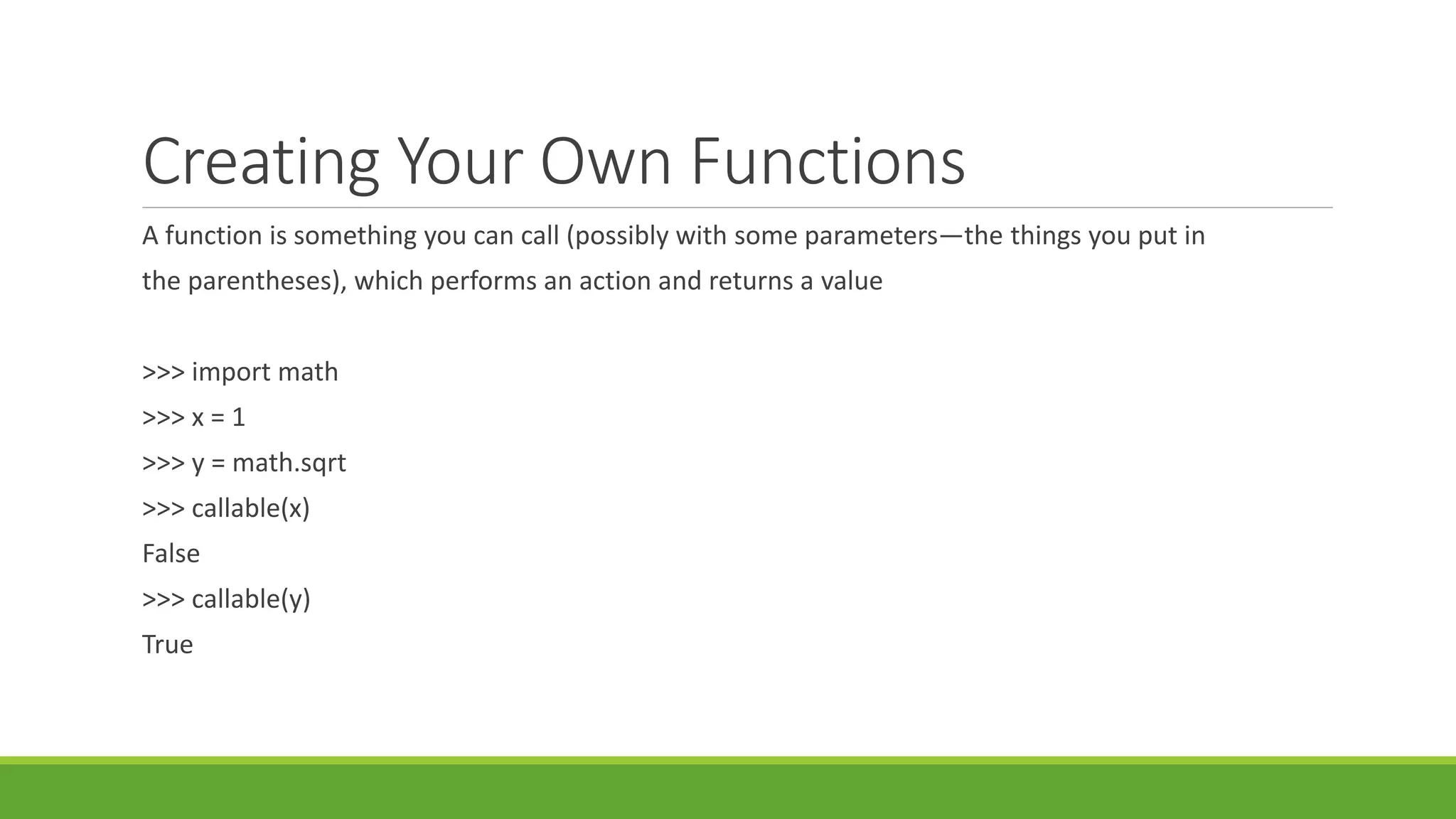 Creating Your Own Functions
A function is something you can call (possibly with some parameters—the things you put in
the parentheses), which performs an action and returns a value
>>> import math
>>> x = 1
>>> y = math.sqrt
>>> callable(x)
False
>>> callable(y)
True
 