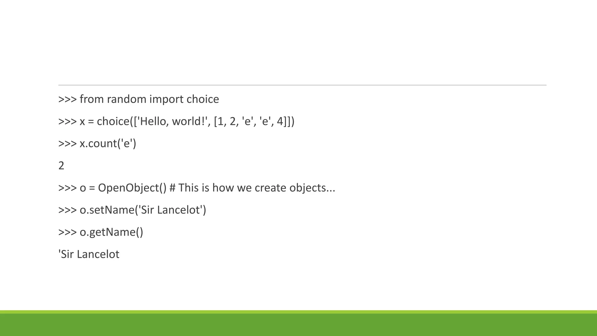 >>> from random import choice
>>> x = choice(['Hello, world!', [1, 2, 'e', 'e', 4]])
>>> x.count('e')
2
>>> o = OpenObject() # This is how we create objects...
>>> o.setName('Sir Lancelot')
>>> o.getName()
'Sir Lancelot
 
