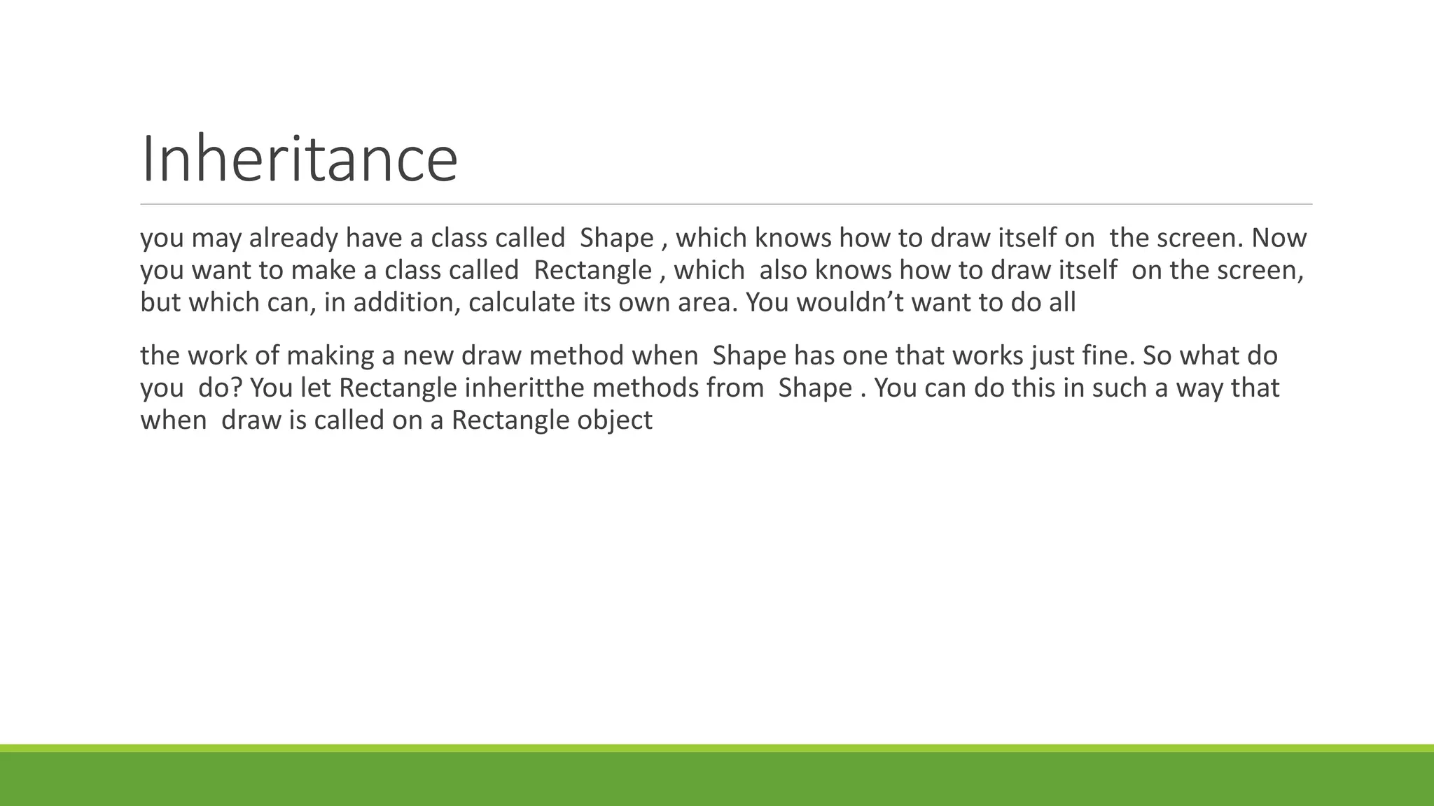 Inheritance
you may already have a class called Shape , which knows how to draw itself on the screen. Now
you want to make a class called Rectangle , which also knows how to draw itself on the screen,
but which can, in addition, calculate its own area. You wouldn’t want to do all
the work of making a new draw method when Shape has one that works just fine. So what do
you do? You let Rectangle inheritthe methods from Shape . You can do this in such a way that
when draw is called on a Rectangle object
 