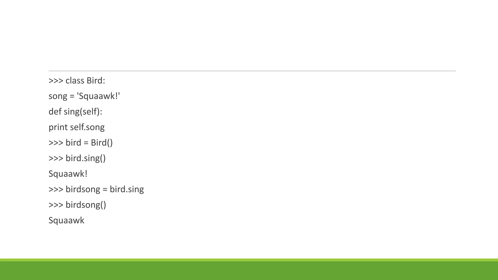 >>> class Bird:
song = 'Squaawk!'
def sing(self):
print self.song
>>> bird = Bird()
>>> bird.sing()
Squaawk!
>>> birdsong = bird.sing
>>> birdsong()
Squaawk
 