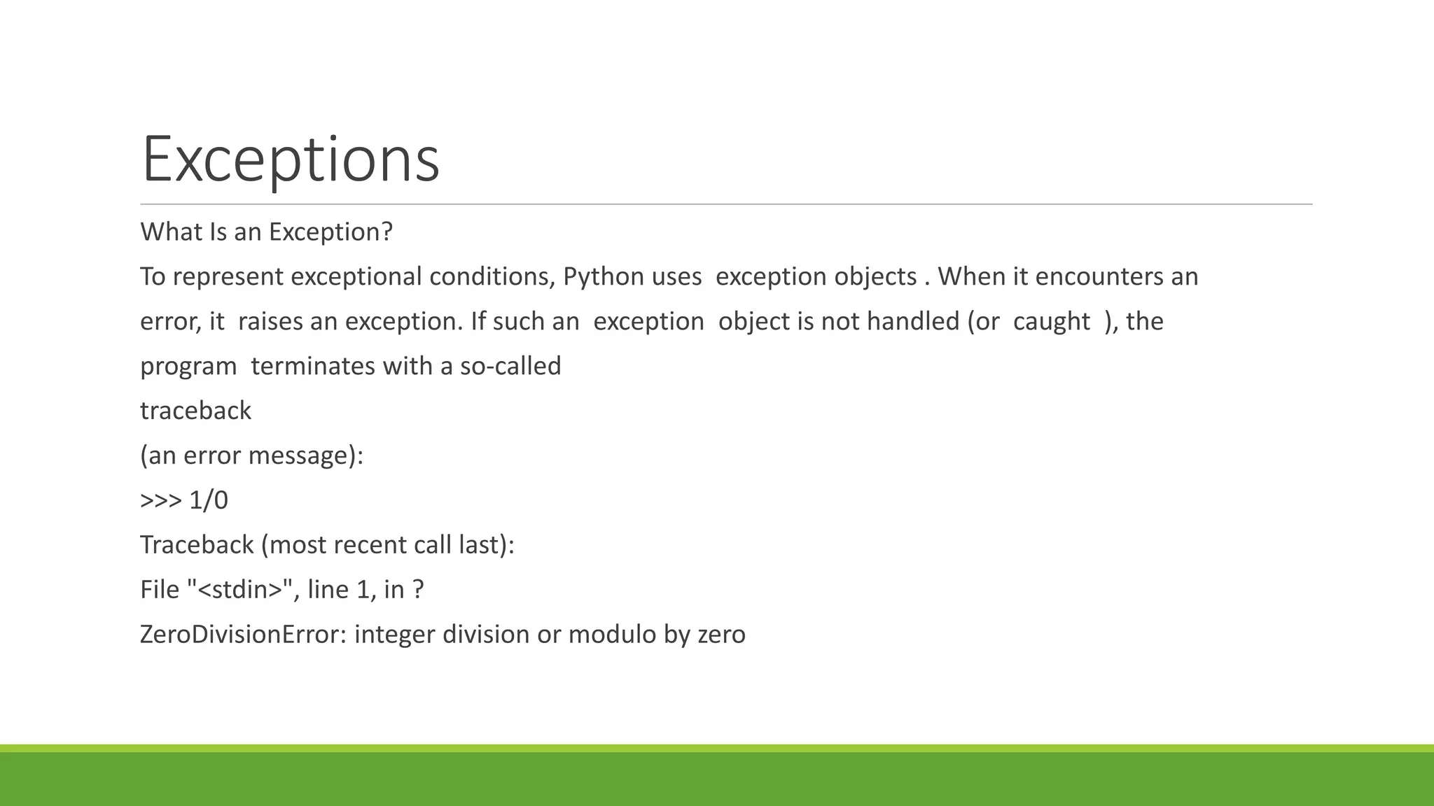 Exceptions
What Is an Exception?
To represent exceptional conditions, Python uses exception objects . When it encounters an
error, it raises an exception. If such an exception object is not handled (or caught ), the
program terminates with a so-called
traceback
(an error message):
>>> 1/0
Traceback (most recent call last):
File "<stdin>", line 1, in ?
ZeroDivisionError: integer division or modulo by zero
 