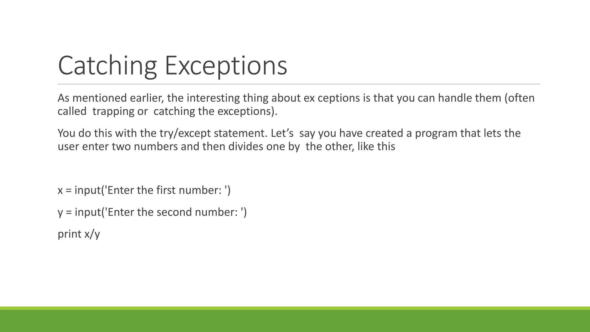 Catching Exceptions
As mentioned earlier, the interesting thing about ex ceptions is that you can handle them (often
called trapping or catching the exceptions).
You do this with the try/except statement. Let’s say you have created a program that lets the
user enter two numbers and then divides one by the other, like this
x = input('Enter the first number: ')
y = input('Enter the second number: ')
print x/y
 