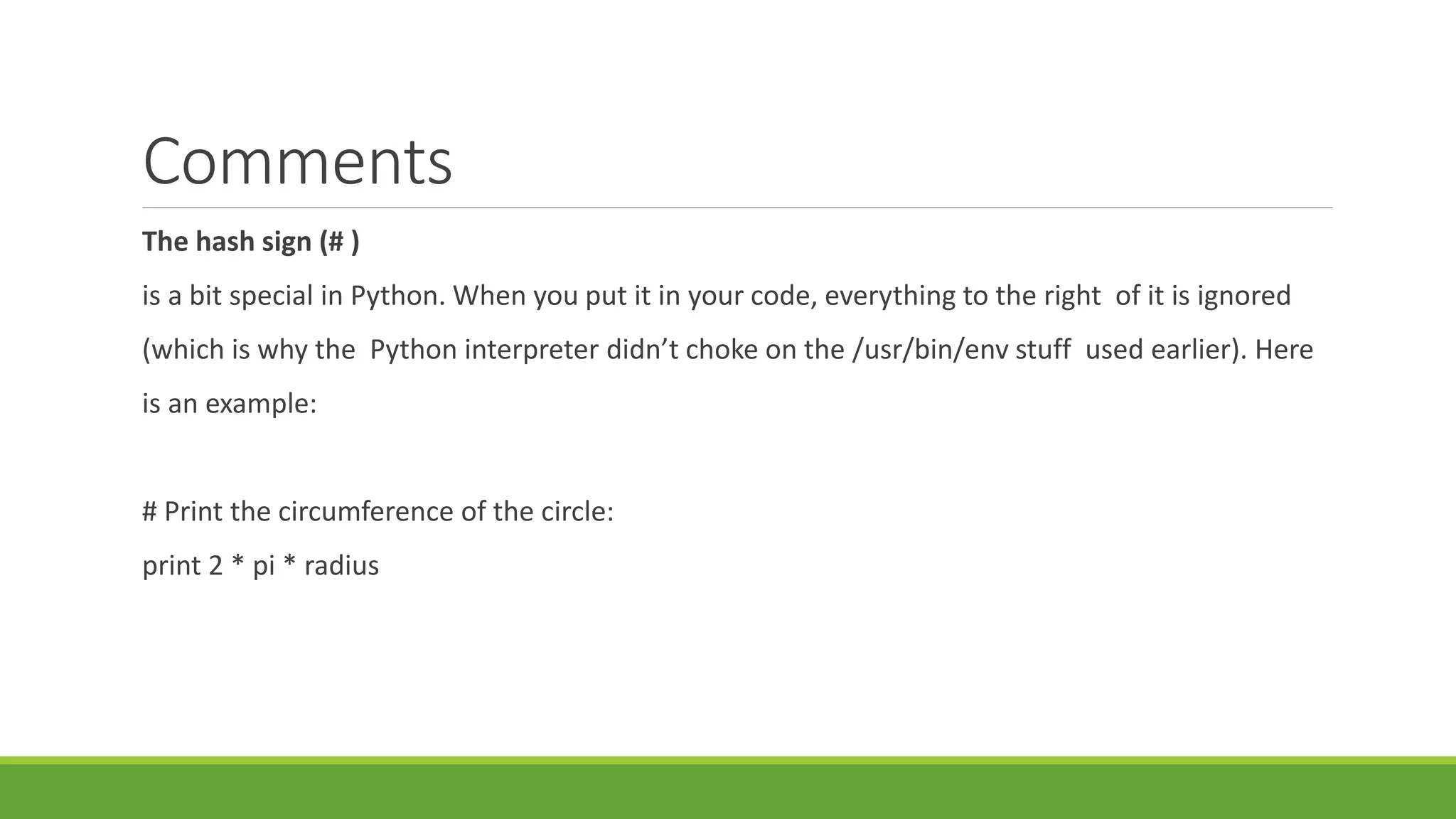 Comments
The hash sign (# )
is a bit special in Python. When you put it in your code, everything to the right of it is ignored
(which is why the Python interpreter didn’t choke on the /usr/bin/env stuff used earlier). Here
is an example:
# Print the circumference of the circle:
print 2 * pi * radius
 