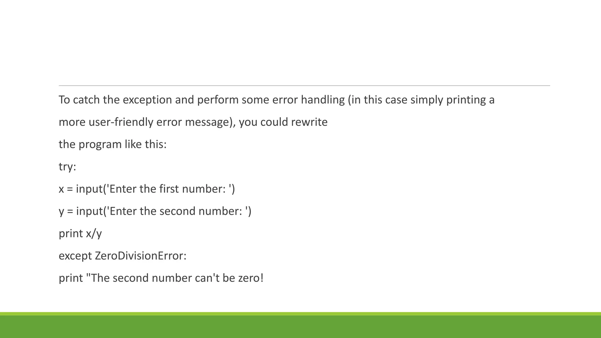 To catch the exception and perform some error handling (in this case simply printing a
more user-friendly error message), you could rewrite
the program like this:
try:
x = input('Enter the first number: ')
y = input('Enter the second number: ')
print x/y
except ZeroDivisionError:
print "The second number can't be zero!
 