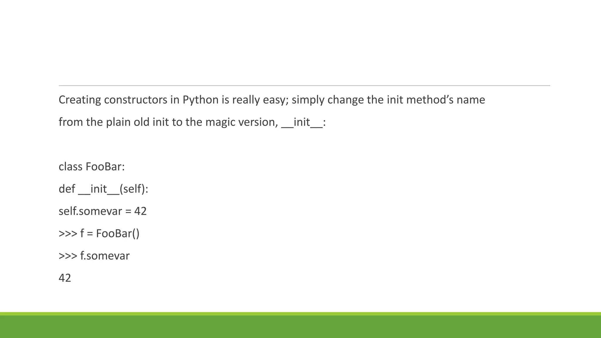 Creating constructors in Python is really easy; simply change the init method’s name
from the plain old init to the magic version, __init__:
class FooBar:
def __init__(self):
self.somevar = 42
>>> f = FooBar()
>>> f.somevar
42
 