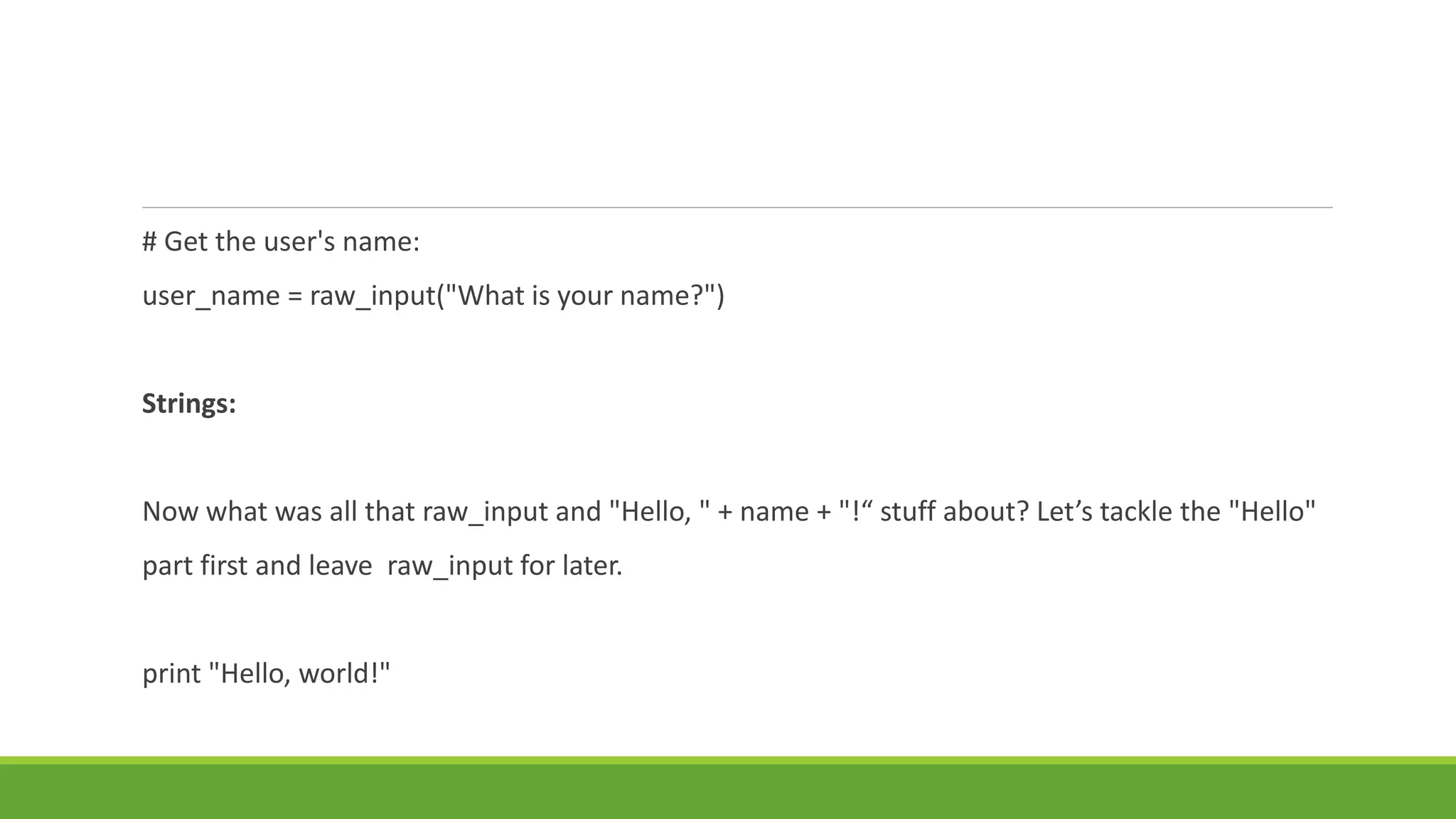 # Get the user's name:
user_name = raw_input("What is your name?")
Strings:
Now what was all that raw_input and "Hello, " + name + "!“ stuff about? Let’s tackle the "Hello"
part first and leave raw_input for later.
print "Hello, world!"
 