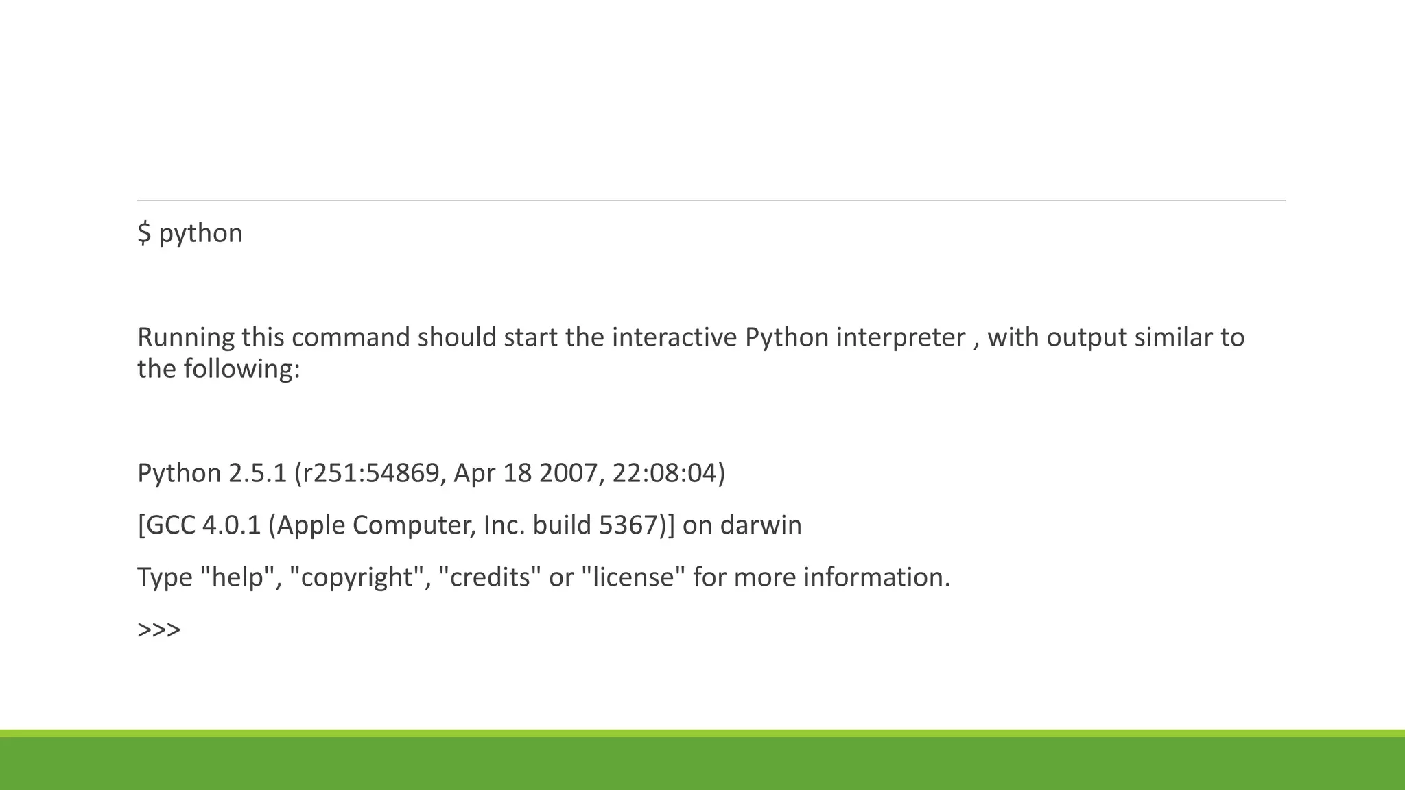 $ python
Running this command should start the interactive Python interpreter , with output similar to
the following:
Python 2.5.1 (r251:54869, Apr 18 2007, 22:08:04)
[GCC 4.0.1 (Apple Computer, Inc. build 5367)] on darwin
Type "help", "copyright", "credits" or "license" for more information.
>>>
 