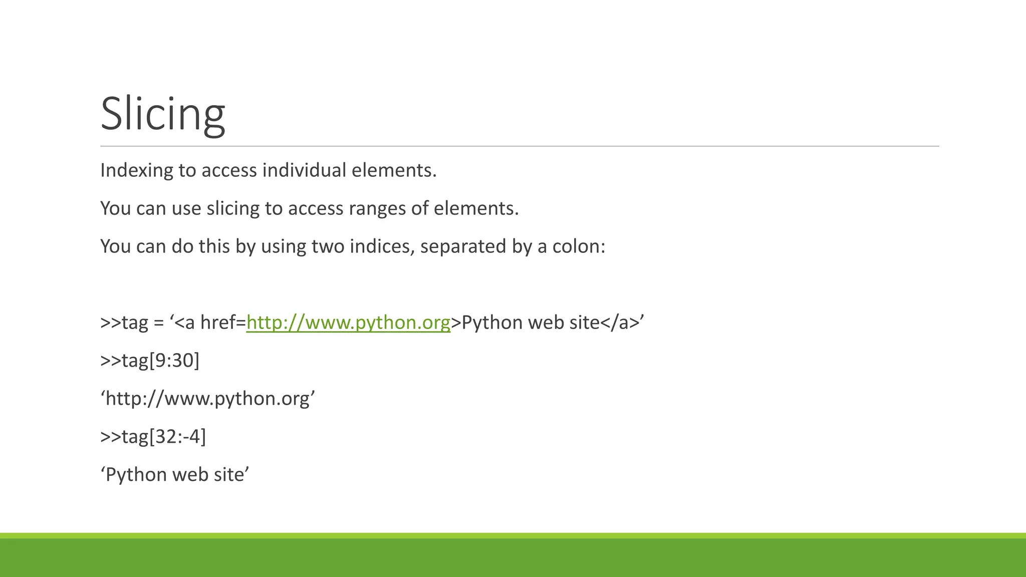 Slicing
Indexing to access individual elements.
You can use slicing to access ranges of elements.
You can do this by using two indices, separated by a colon:
>>tag = ‘<a href=http://www.python.org>Python web site</a>’
>>tag[9:30]
‘http://www.python.org’
>>tag[32:-4]
‘Python web site’
 