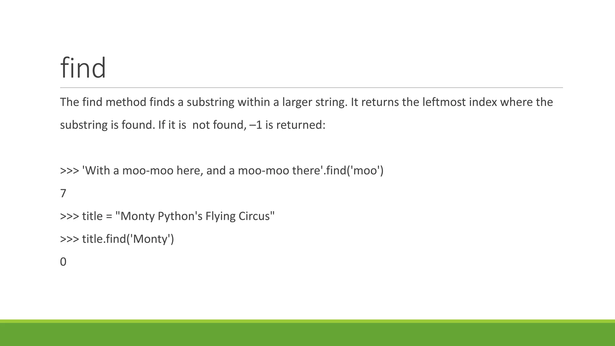 find
The find method finds a substring within a larger string. It returns the leftmost index where the
substring is found. If it is not found, –1 is returned:
>>> 'With a moo-moo here, and a moo-moo there'.find('moo')
7
>>> title = "Monty Python's Flying Circus"
>>> title.find('Monty')
0
 