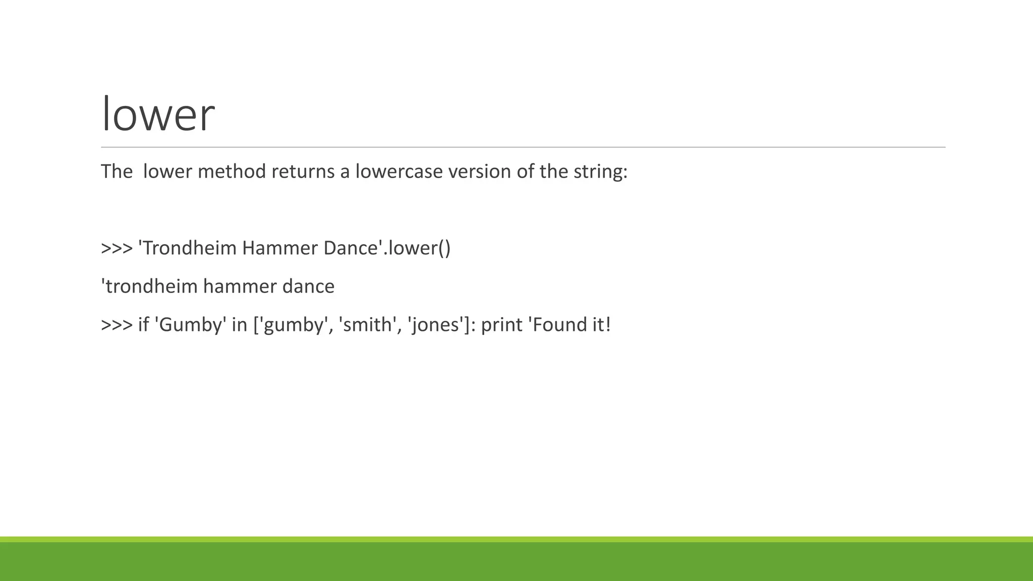 lower
The lower method returns a lowercase version of the string:
>>> 'Trondheim Hammer Dance'.lower()
'trondheim hammer dance
>>> if 'Gumby' in ['gumby', 'smith', 'jones']: print 'Found it!
 