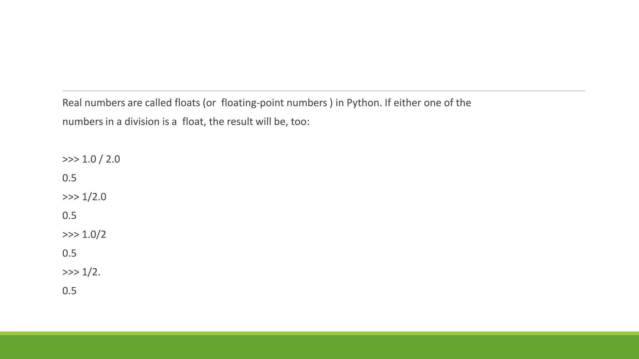 Real numbers are called floats (or floating-point numbers ) in Python. If either one of the
numbers in a division is a float, the result will be, too:
>>> 1.0 / 2.0
0.5
>>> 1/2.0
0.5
>>> 1.0/2
0.5
>>> 1/2.
0.5
 