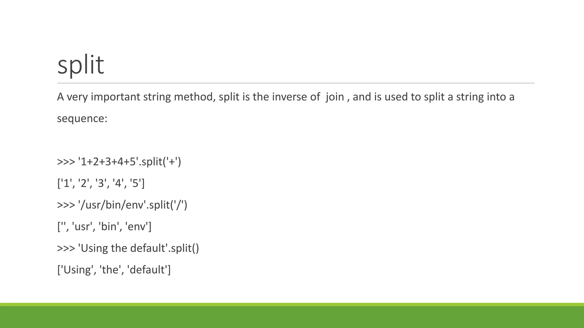 split
A very important string method, split is the inverse of join , and is used to split a string into a
sequence:
>>> '1+2+3+4+5'.split('+')
['1', '2', '3', '4', '5']
>>> '/usr/bin/env'.split('/')
['', 'usr', 'bin', 'env']
>>> 'Using the default'.split()
['Using', 'the', 'default']
 