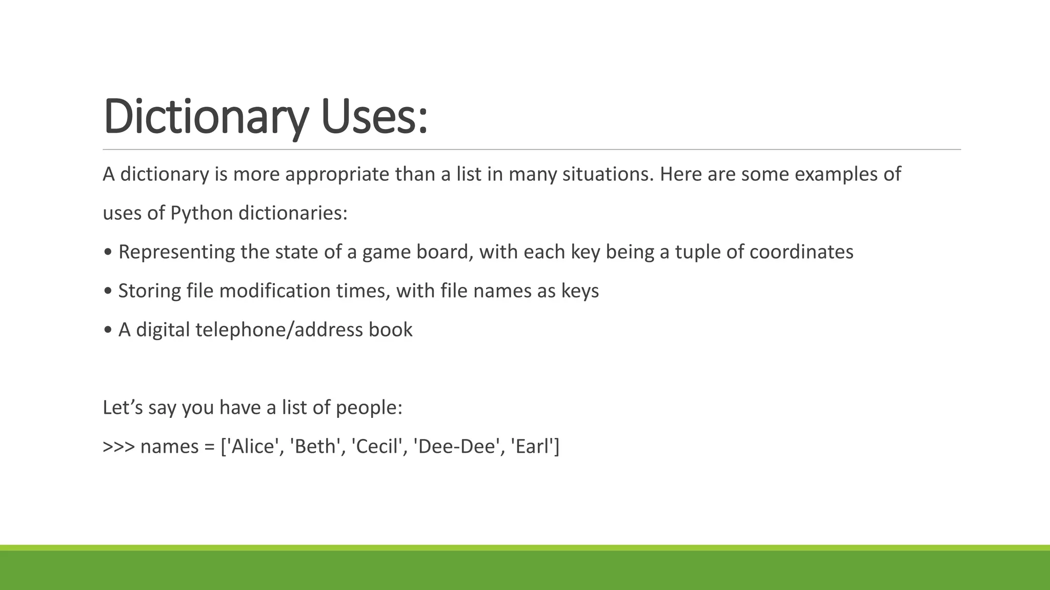 Dictionary Uses:
A dictionary is more appropriate than a list in many situations. Here are some examples of
uses of Python dictionaries:
• Representing the state of a game board, with each key being a tuple of coordinates
• Storing file modification times, with file names as keys
• A digital telephone/address book
Let’s say you have a list of people:
>>> names = ['Alice', 'Beth', 'Cecil', 'Dee-Dee', 'Earl']
 