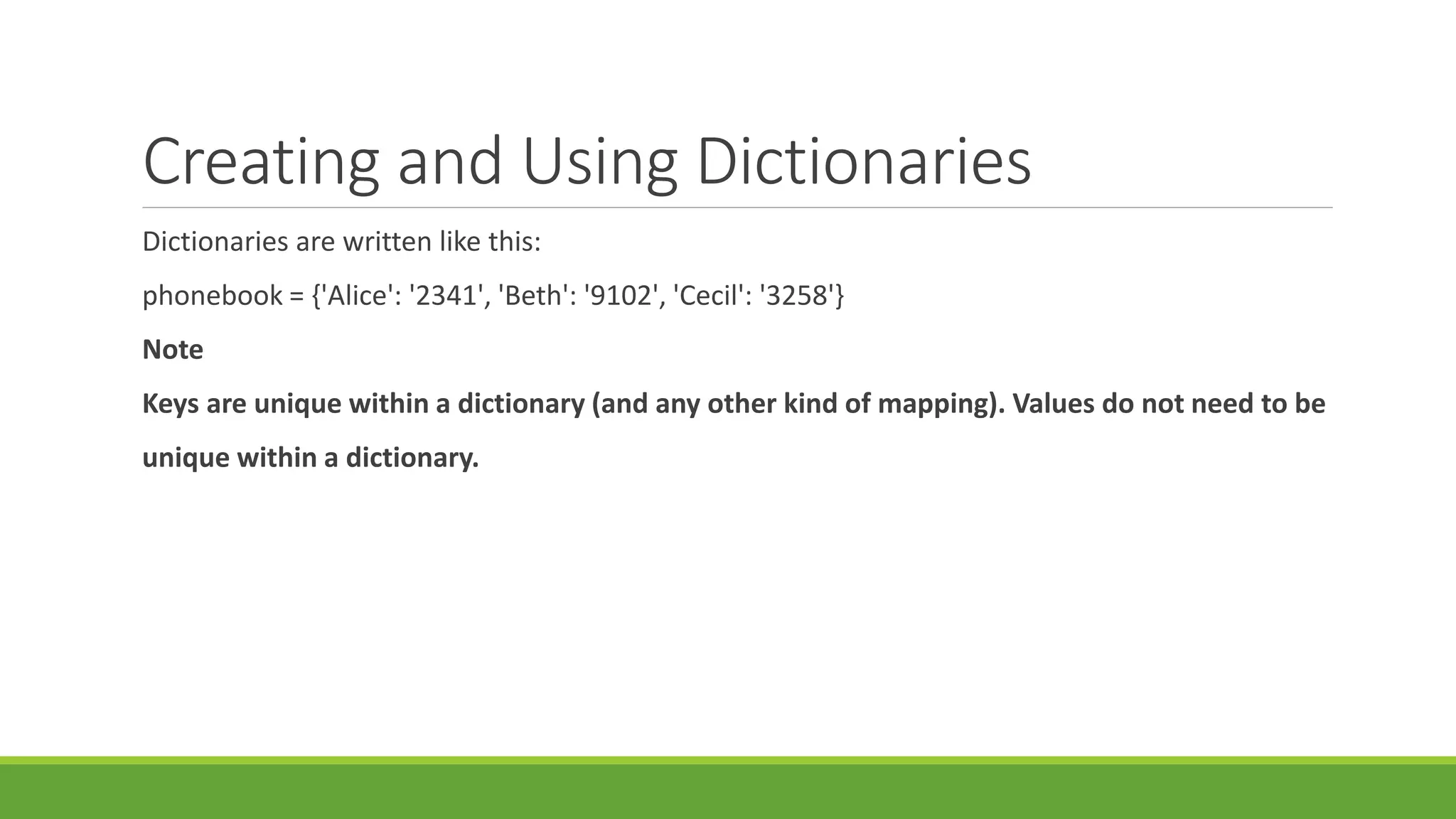 Creating and Using Dictionaries
Dictionaries are written like this:
phonebook = {'Alice': '2341', 'Beth': '9102', 'Cecil': '3258'}
Note
Keys are unique within a dictionary (and any other kind of mapping). Values do not need to be
unique within a dictionary.
 