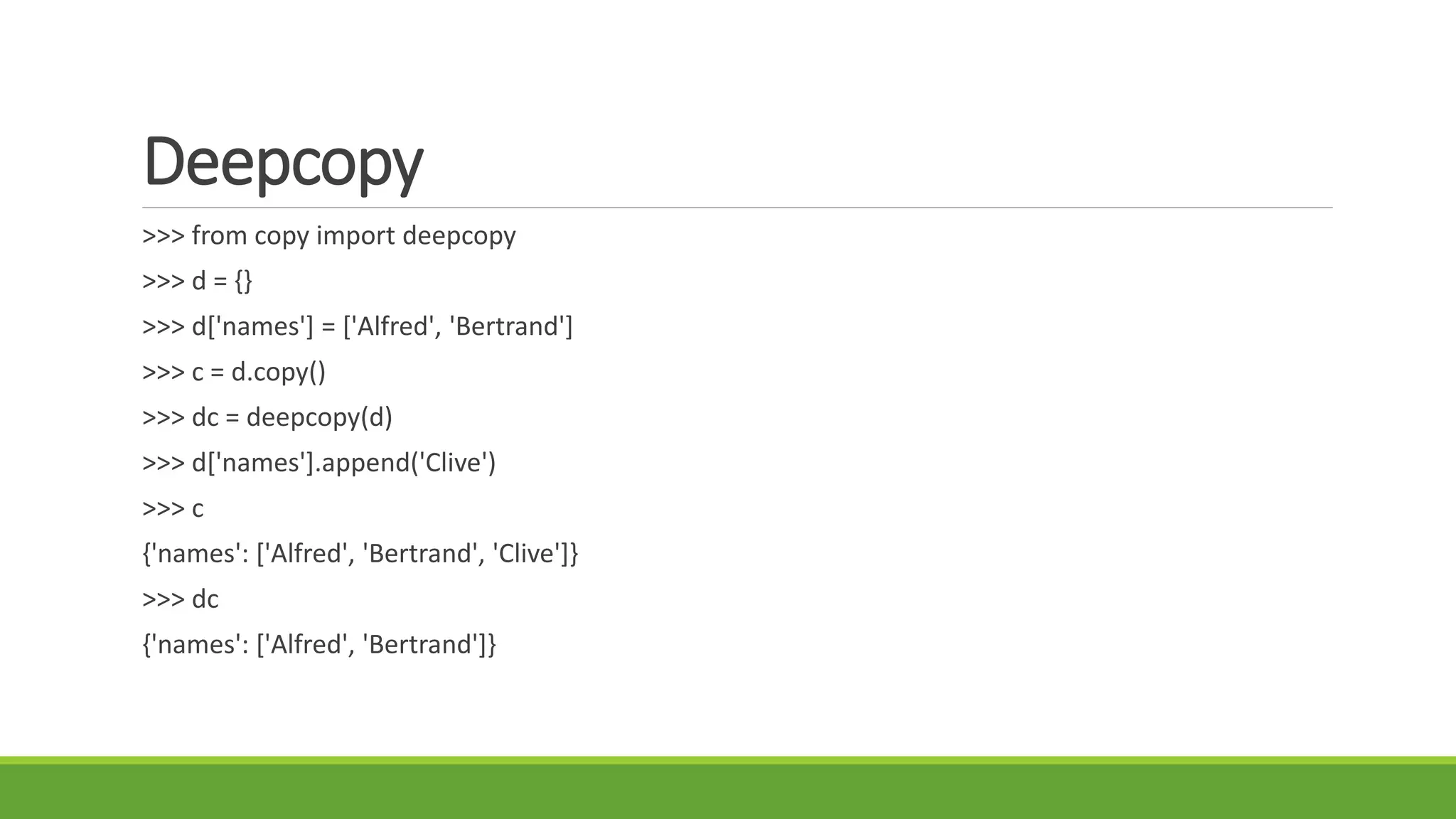 Deepcopy
>>> from copy import deepcopy
>>> d = {}
>>> d['names'] = ['Alfred', 'Bertrand']
>>> c = d.copy()
>>> dc = deepcopy(d)
>>> d['names'].append('Clive')
>>> c
{'names': ['Alfred', 'Bertrand', 'Clive']}
>>> dc
{'names': ['Alfred', 'Bertrand']}
 