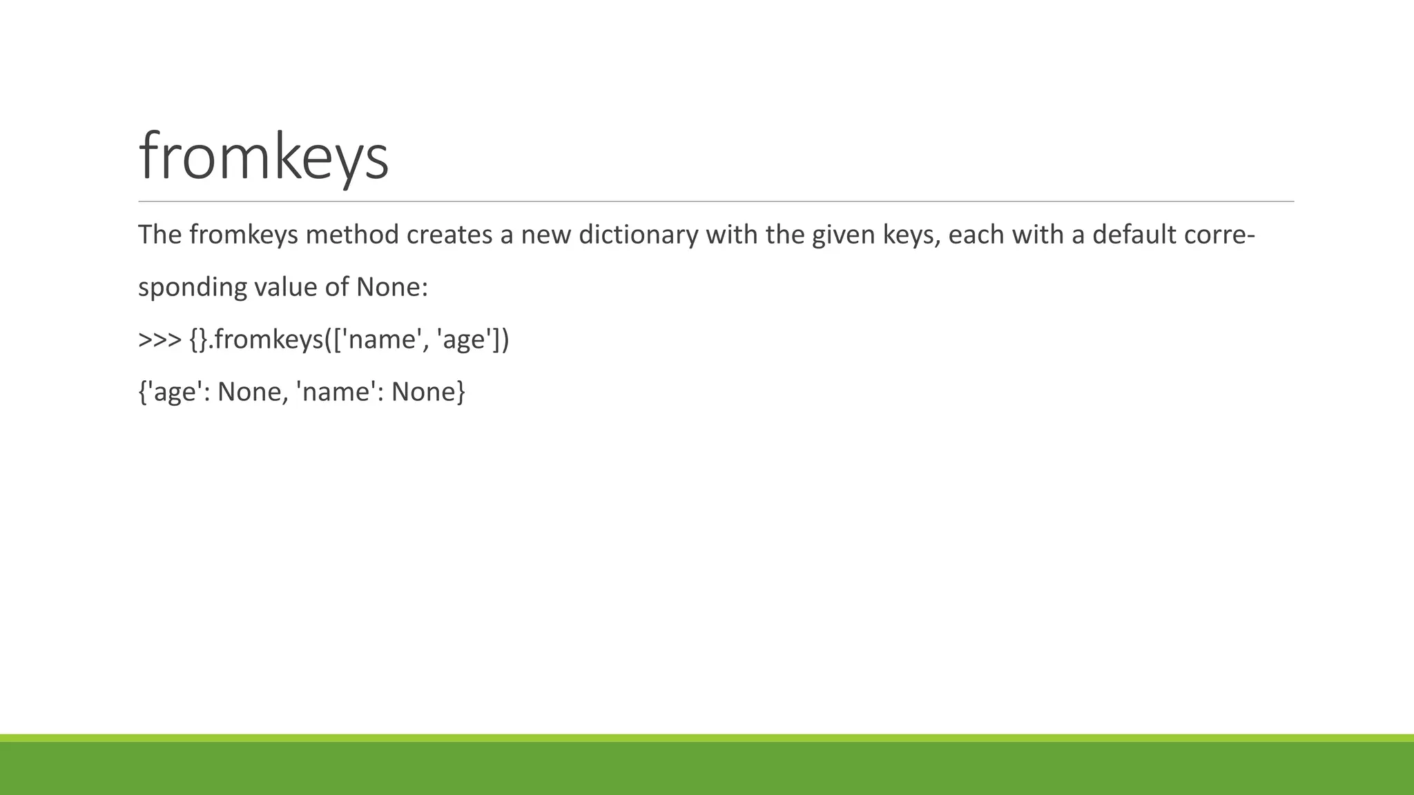 fromkeys
The fromkeys method creates a new dictionary with the given keys, each with a default corre-
sponding value of None:
>>> {}.fromkeys(['name', 'age'])
{'age': None, 'name': None}
 