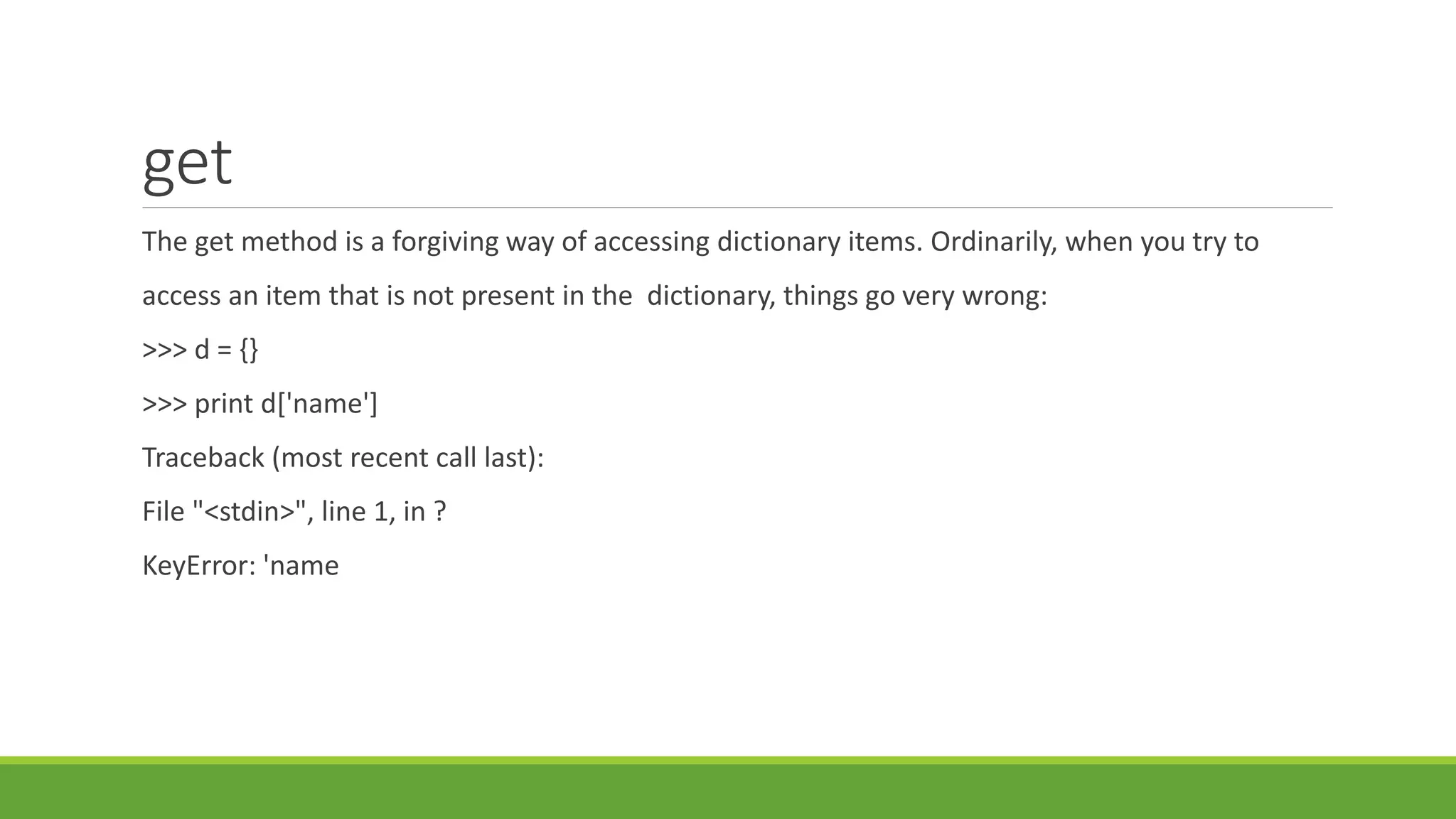 get
The get method is a forgiving way of accessing dictionary items. Ordinarily, when you try to
access an item that is not present in the dictionary, things go very wrong:
>>> d = {}
>>> print d['name']
Traceback (most recent call last):
File "<stdin>", line 1, in ?
KeyError: 'name
 