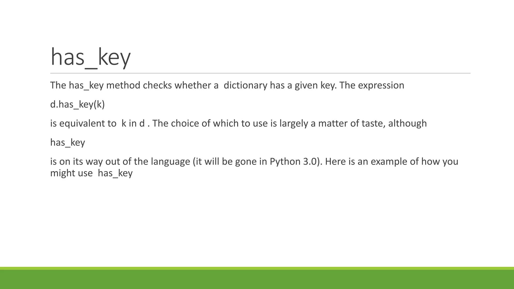 has_key
The has_key method checks whether a dictionary has a given key. The expression
d.has_key(k)
is equivalent to k in d . The choice of which to use is largely a matter of taste, although
has_key
is on its way out of the language (it will be gone in Python 3.0). Here is an example of how you
might use has_key
 