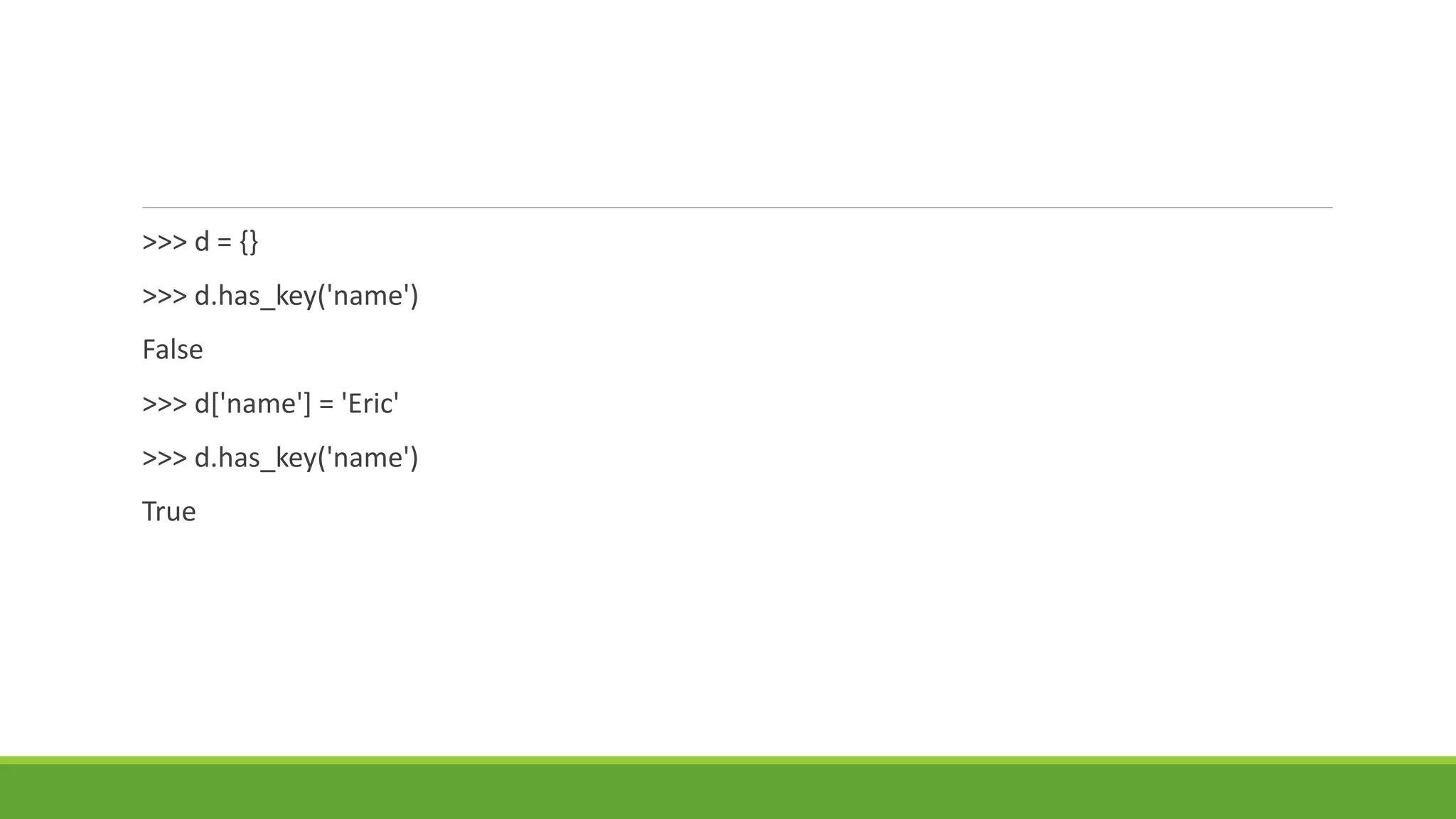 >>> d = {}
>>> d.has_key('name')
False
>>> d['name'] = 'Eric'
>>> d.has_key('name')
True
 