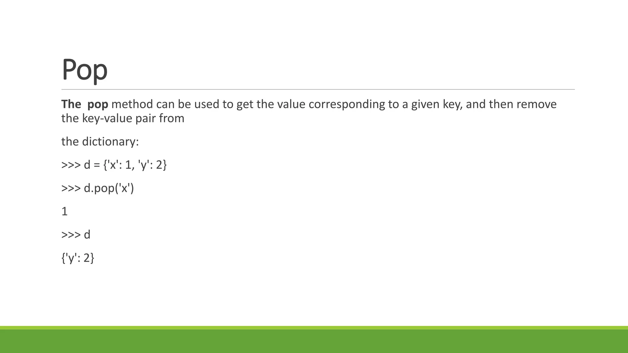 Pop
The pop method can be used to get the value corresponding to a given key, and then remove
the key-value pair from
the dictionary:
>>> d = {'x': 1, 'y': 2}
>>> d.pop('x')
1
>>> d
{'y': 2}
 