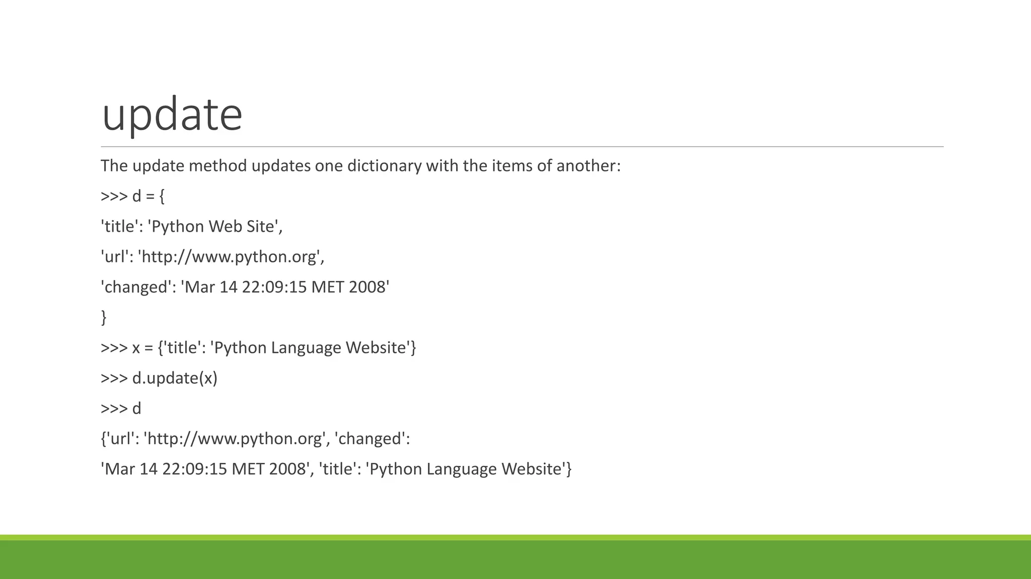 update
The update method updates one dictionary with the items of another:
>>> d = {
'title': 'Python Web Site',
'url': 'http://www.python.org',
'changed': 'Mar 14 22:09:15 MET 2008'
}
>>> x = {'title': 'Python Language Website'}
>>> d.update(x)
>>> d
{'url': 'http://www.python.org', 'changed':
'Mar 14 22:09:15 MET 2008', 'title': 'Python Language Website'}
 