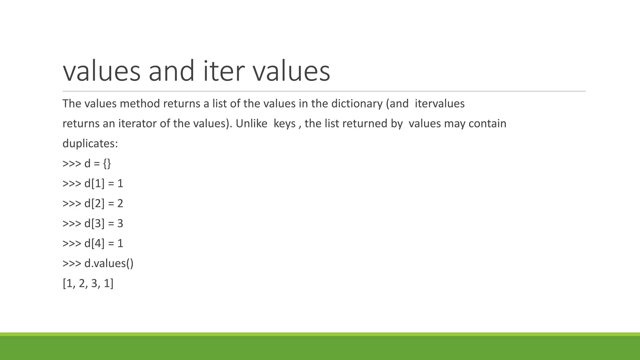 values and iter values
The values method returns a list of the values in the dictionary (and itervalues
returns an iterator of the values). Unlike keys , the list returned by values may contain
duplicates:
>>> d = {}
>>> d[1] = 1
>>> d[2] = 2
>>> d[3] = 3
>>> d[4] = 1
>>> d.values()
[1, 2, 3, 1]
 