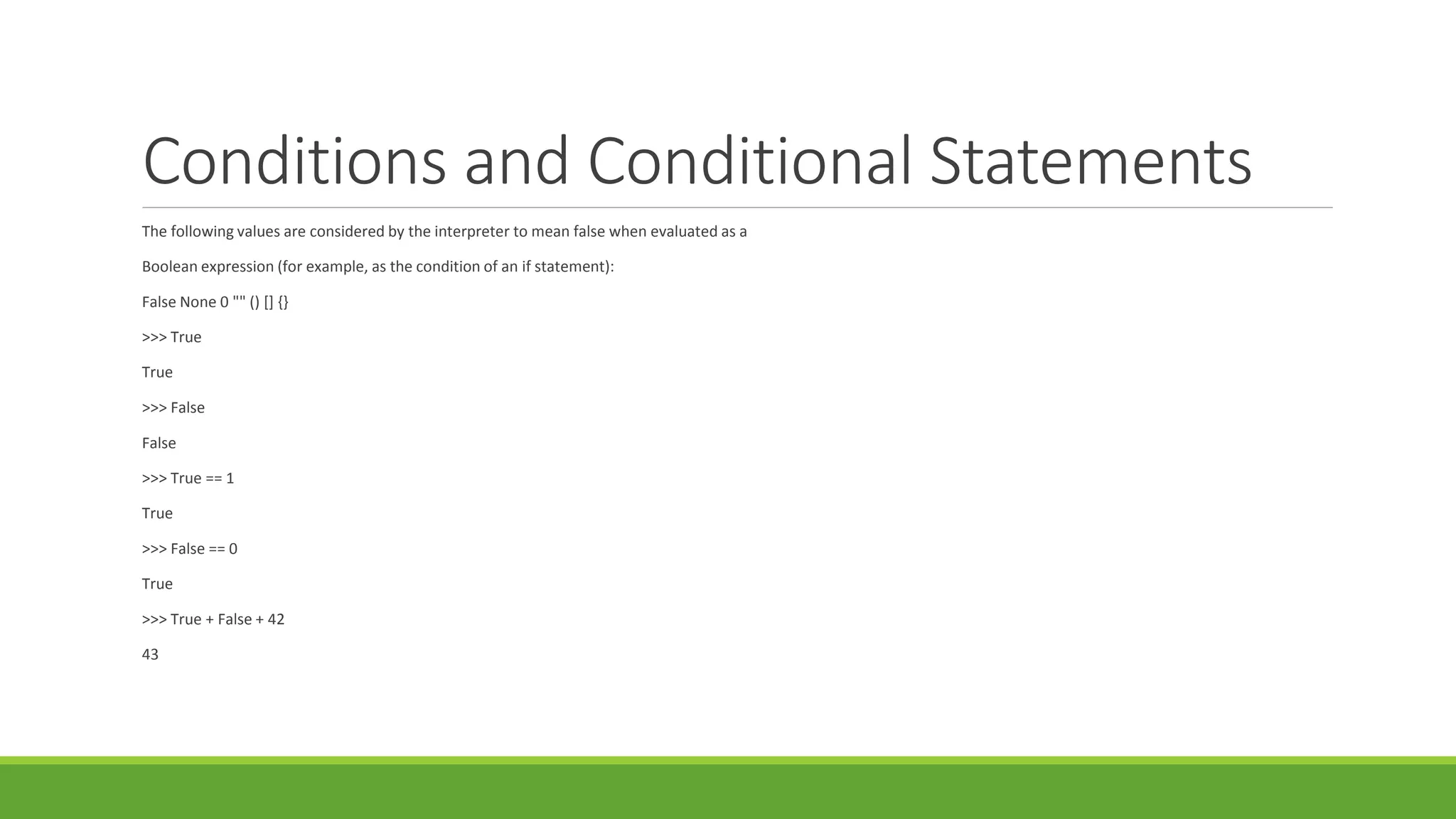 Conditions and Conditional Statements
The following values are considered by the interpreter to mean false when evaluated as a
Boolean expression (for example, as the condition of an if statement):
False None 0 "" () [] {}
>>> True
True
>>> False
False
>>> True == 1
True
>>> False == 0
True
>>> True + False + 42
43
 