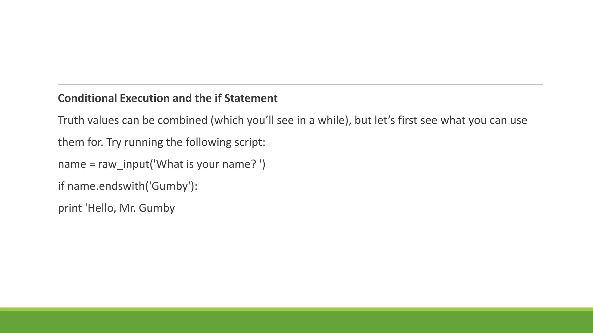 Conditional Execution and the if Statement
Truth values can be combined (which you’ll see in a while), but let’s first see what you can use
them for. Try running the following script:
name = raw_input('What is your name? ')
if name.endswith('Gumby'):
print 'Hello, Mr. Gumby
 