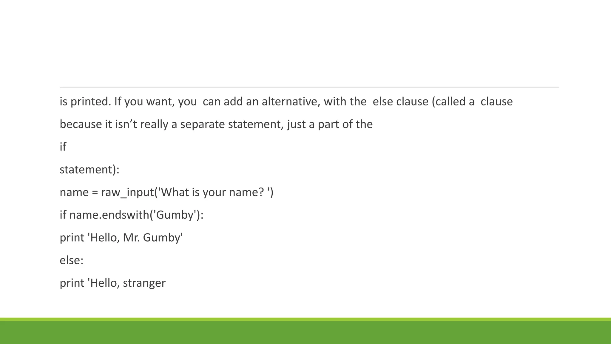 is printed. If you want, you can add an alternative, with the else clause (called a clause
because it isn’t really a separate statement, just a part of the
if
statement):
name = raw_input('What is your name? ')
if name.endswith('Gumby'):
print 'Hello, Mr. Gumby'
else:
print 'Hello, stranger
 