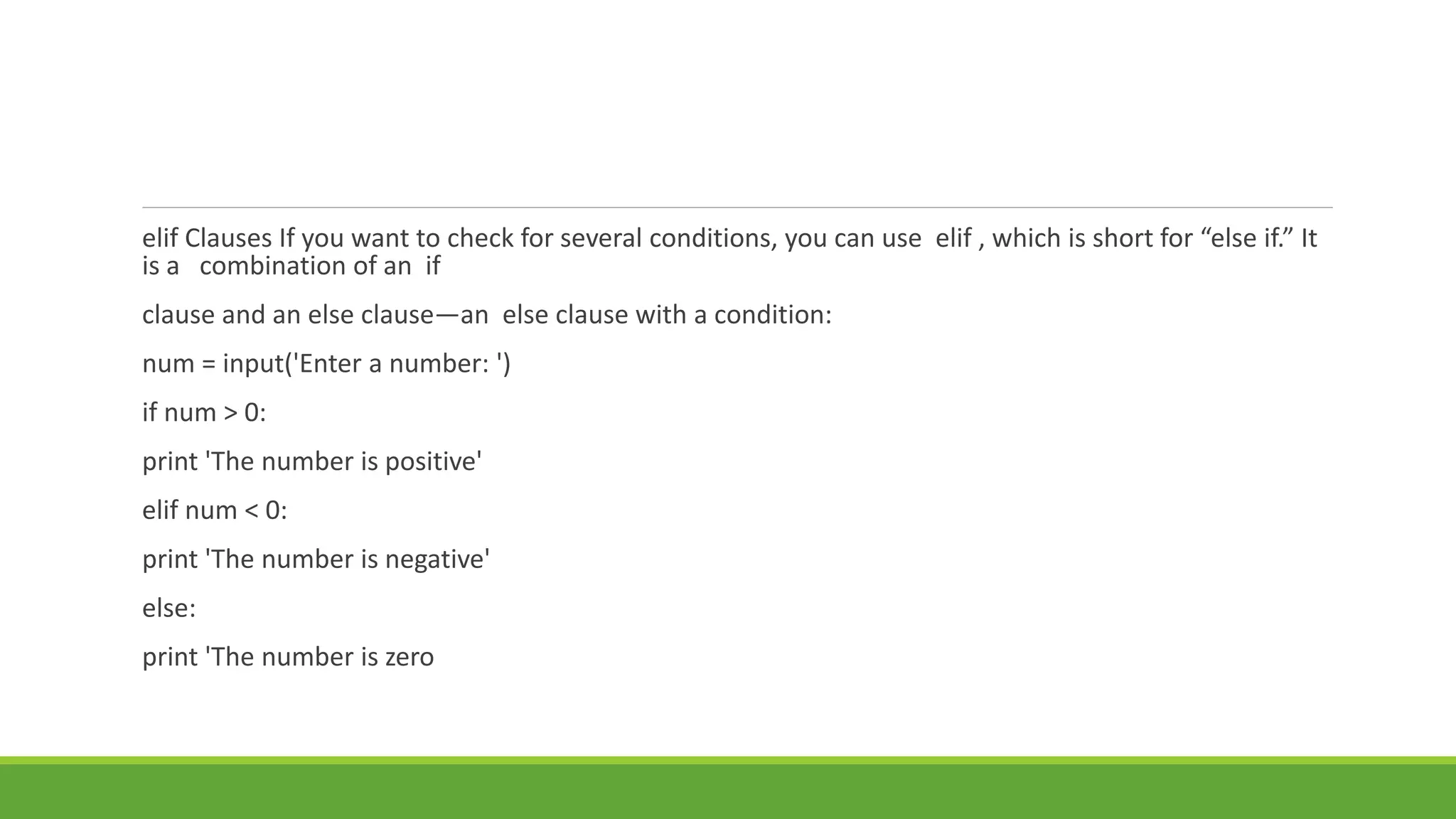 elif Clauses If you want to check for several conditions, you can use elif , which is short for “else if.” It
is a combination of an if
clause and an else clause—an else clause with a condition:
num = input('Enter a number: ')
if num > 0:
print 'The number is positive'
elif num < 0:
print 'The number is negative'
else:
print 'The number is zero
 