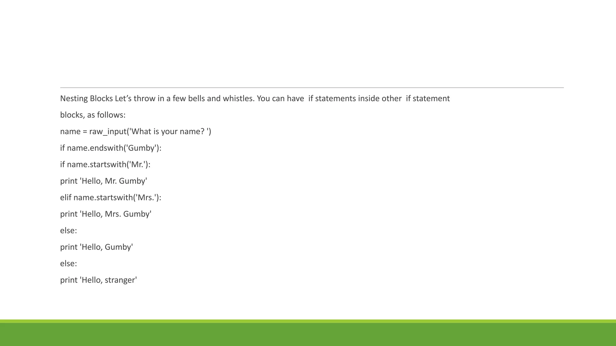 Nesting Blocks Let’s throw in a few bells and whistles. You can have if statements inside other if statement
blocks, as follows:
name = raw_input('What is your name? ')
if name.endswith('Gumby'):
if name.startswith('Mr.'):
print 'Hello, Mr. Gumby'
elif name.startswith('Mrs.'):
print 'Hello, Mrs. Gumby'
else:
print 'Hello, Gumby'
else:
print 'Hello, stranger'
 