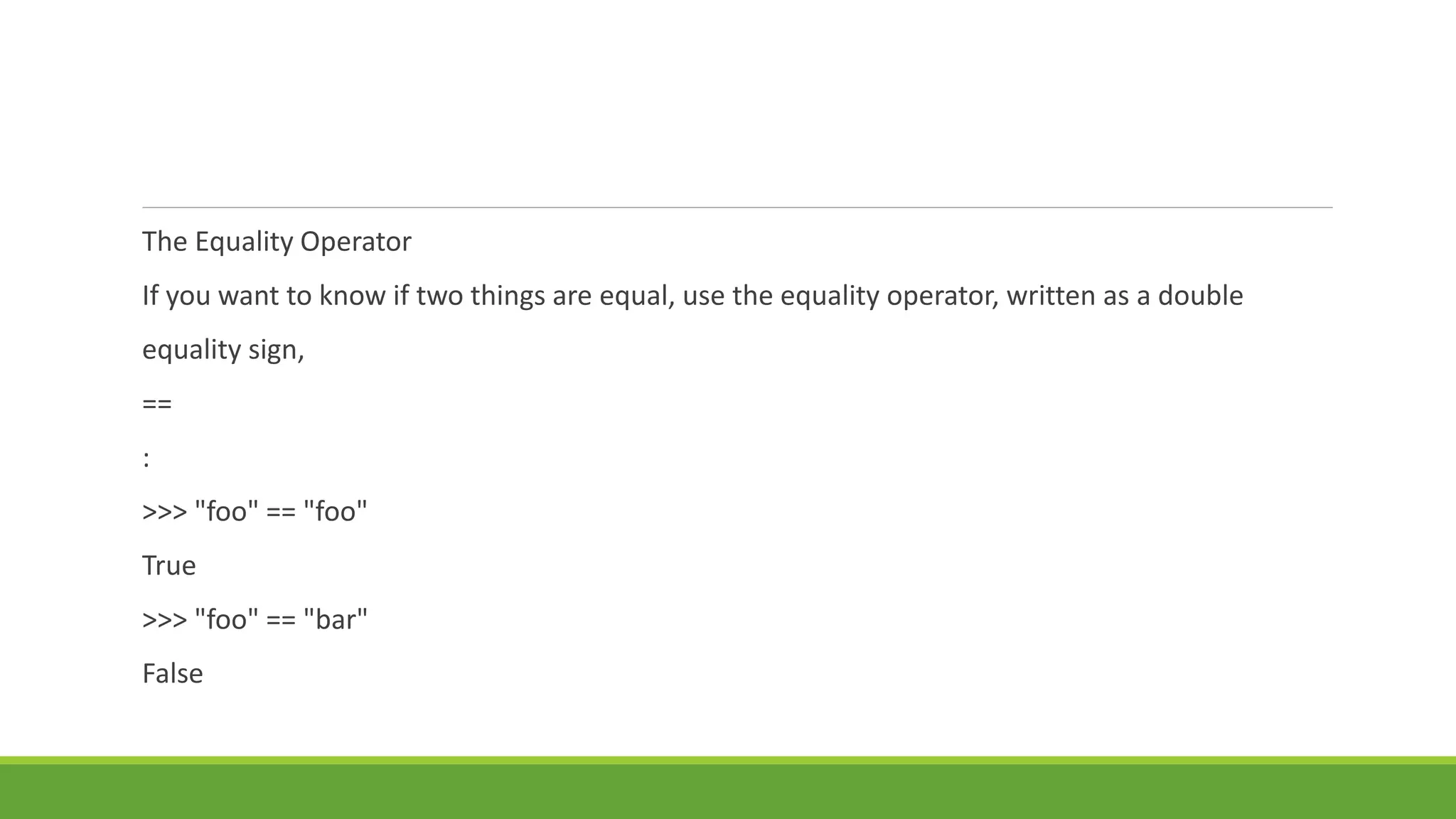 The Equality Operator
If you want to know if two things are equal, use the equality operator, written as a double
equality sign,
==
:
>>> "foo" == "foo"
True
>>> "foo" == "bar"
False
 
