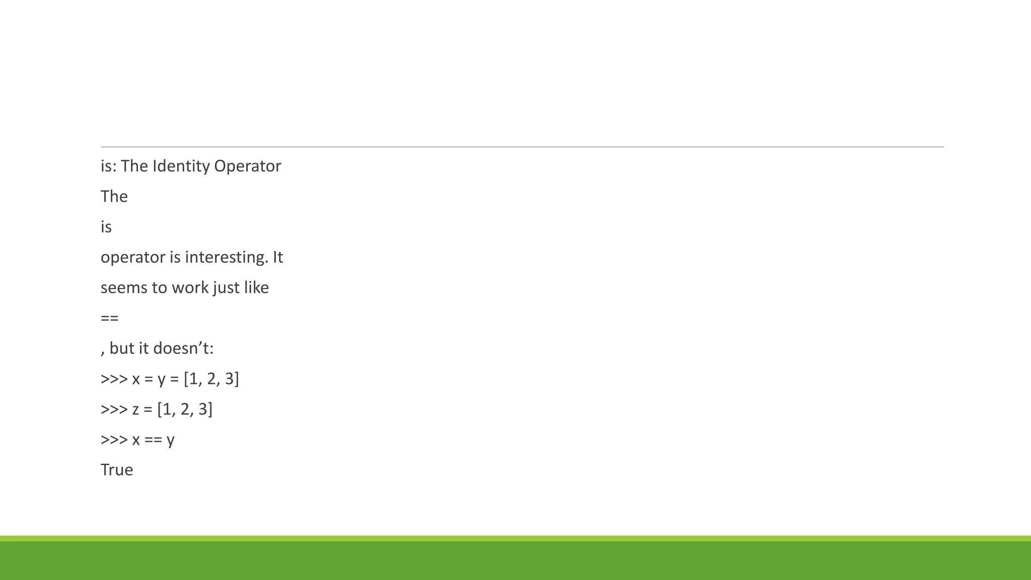 is: The Identity Operator
The
is
operator is interesting. It
seems to work just like
==
, but it doesn’t:
>>> x = y = [1, 2, 3]
>>> z = [1, 2, 3]
>>> x == y
True
 