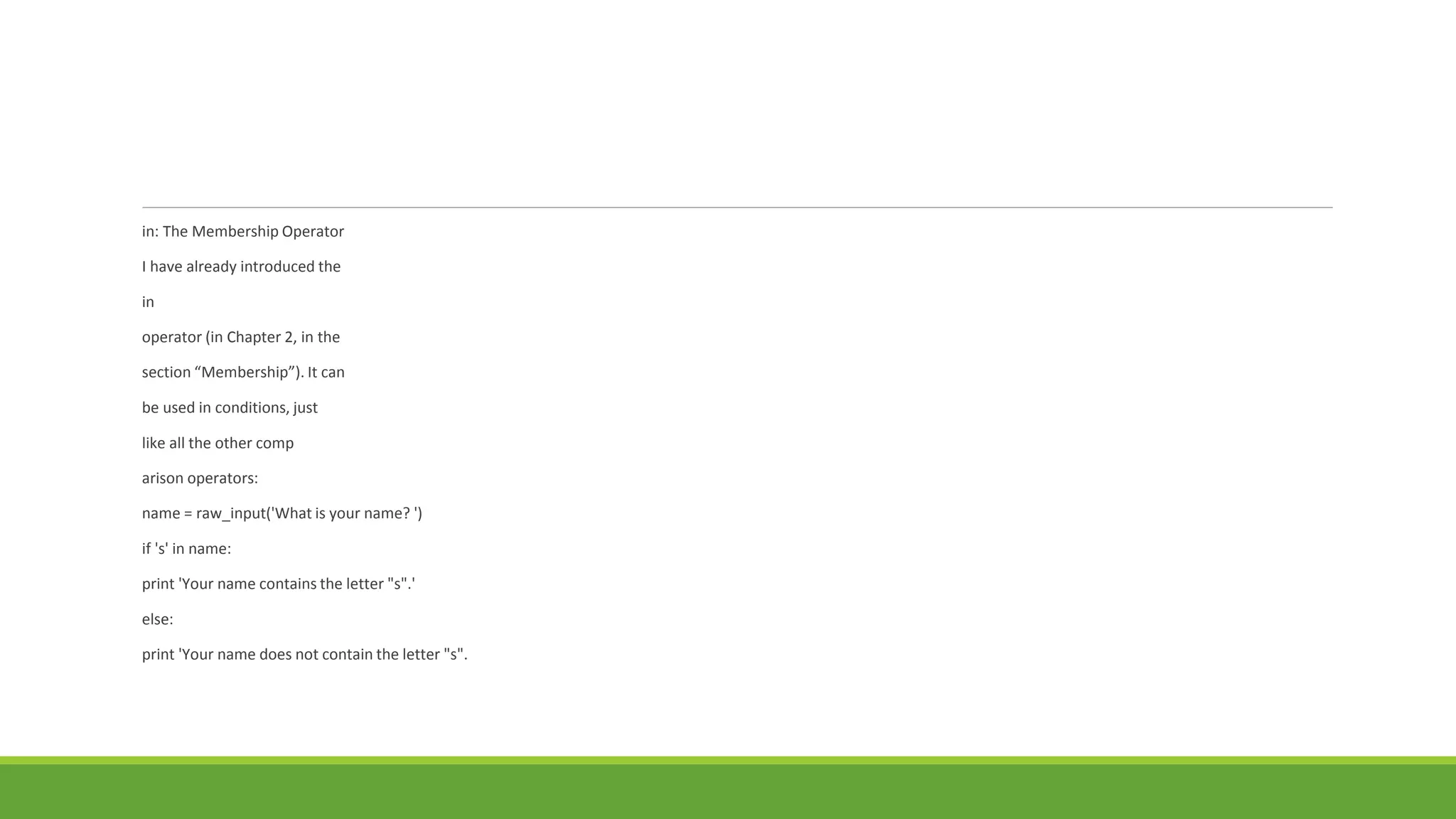in: The Membership Operator
I have already introduced the
in
operator (in Chapter 2, in the
section “Membership”). It can
be used in conditions, just
like all the other comp
arison operators:
name = raw_input('What is your name? ')
if 's' in name:
print 'Your name contains the letter "s".'
else:
print 'Your name does not contain the letter "s".
 
