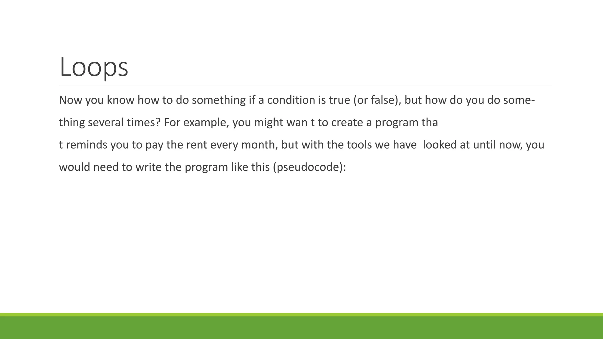 Loops
Now you know how to do something if a condition is true (or false), but how do you do some-
thing several times? For example, you might wan t to create a program tha
t reminds you to pay the rent every month, but with the tools we have looked at until now, you
would need to write the program like this (pseudocode):
 