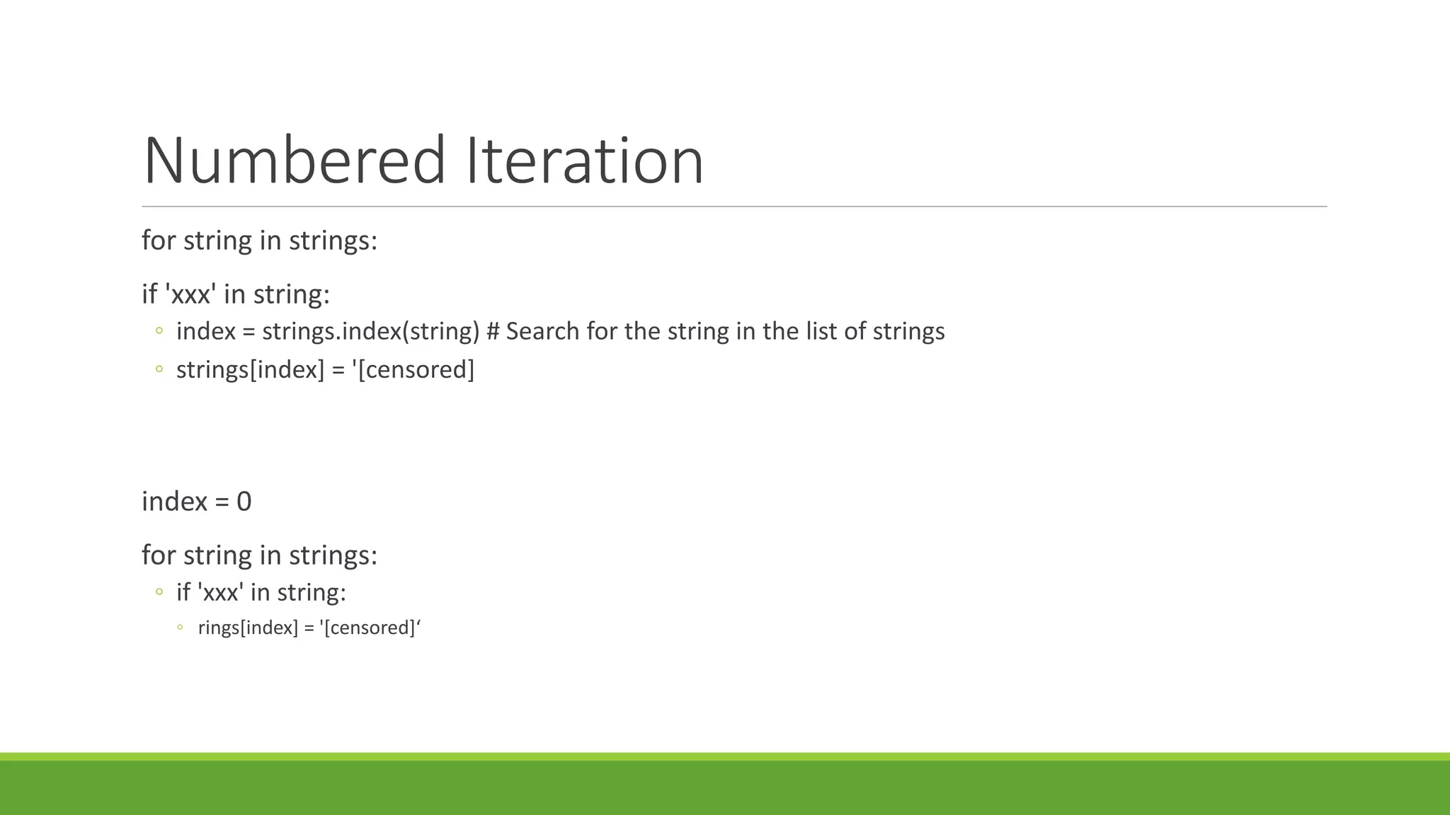 Numbered Iteration
for string in strings:
if 'xxx' in string:
◦ index = strings.index(string) # Search for the string in the list of strings
◦ strings[index] = '[censored]
index = 0
for string in strings:
◦ if 'xxx' in string:
◦ rings[index] = '[censored]‘
 